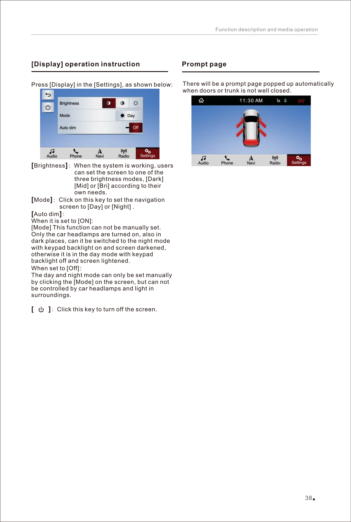 Press [Display] in the [Settings], as shown below: [][][][]Brightness : When the system is working, users                           can set the screen to one of the                           three brightness modes, [Dark]                           [Mid] or [Bri] according to their                           own needs.Mode : Click on this key to set the navigation                  screen to [Day] or [Night] . Auto dim :When it is set to [ON]:[Mode] This function can not be manually set. Only the car headlamps are turned on, also in dark places, can it be switched to the night mode with keypad backlight on and screen darkened, otherwise it is in the day mode with keypad backlight off and screen lightened.When set to [Off]：The day and night mode can only be set manually by clicking the [Mode] on the screen, but can not be controlled by car headlamps and light in surroundings.      : Click this key to turn off the screen.[Display] operation instruction38Function description and media operationThere will be a prompt page popped up automaticallywhen doors or trunk is not well closed.Prompt page