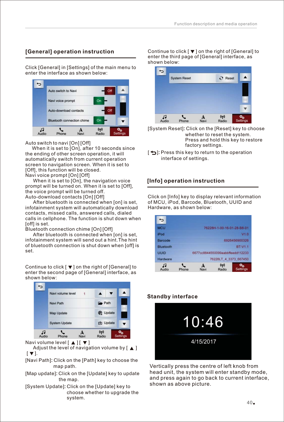 Click [General] in [Settings] of the main menu to enter the interface as shown below: [][]When it is set to [On], after 10 seconds since the ending of other screen operation, it will automatically switch from current operation screen to navigation screen. When it is set to [Off], this function will be closed.[][][][]      [][]      Navi volume level [      ] [      ]         Adjust the level of navigation volume by [      ] [     ].[][][]Auto switch to navi  On  Off        Navi voice prompt  On  Off       When it is set to [On], the navigation voice prompt will be turned on. When it is set to [Off], the voice prompt will be turned off.Auto-download contacts  On  OffAfter bluetooth is connected when [on] is set, infotainment system will automatically download contacts, missed calls, answered calls, dialed calls in cellphone. The function is shut down when [off] is set.Bluetooth connection chime  On  OffAfter bluetooth is connected when [on] is set, infotainment system will send out a hint.The hint of bluetooth connection is shut down when [off] is set.  Continue to click [     ] on the right of [General] to enter the second page of [General] interface, as shown below:Navi Path : Click on the [Path] key to choose the                      map path. Map update : Click on the [Update] key to update                          the map. System Update : Click on the [Update] key to                                choose whether to upgrade the                                system. Click on [Info] key to display relevant information of MCU, iPod, Barcode, Bluetooth, UUID and Hardware, as shown below:Vertically press the centre of left knob from head unit, the system will enter standby mode, and press again to go back to current interface, shown as above picture.[General] operation instruction[Info] operation instructionStandby interface 40Function description and media operation[][]Continue to click [     ] on the right of [General] to enter the third page of [General] interface, as shown below:System Reset : Click on the [Reset] key to choose                             whether to reset the system.                             Press and hold this key to restore                             factory settings.         : Press this key to return to the operation           interface of settings.