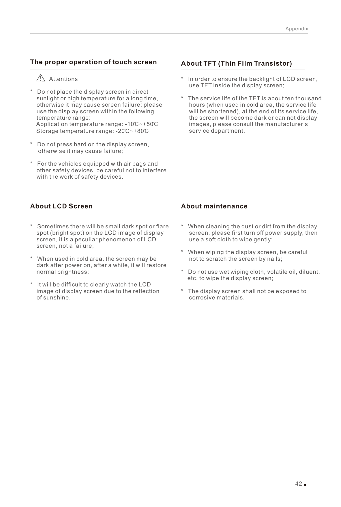 42AppendixThe proper operation of touch screen              Attentions*   Do not place the display screen in direct     sunlight or high temperature for a long time,     otherwise it may cause screen failure; please     use the display screen within the following     temperature range:     Application temperature range: -10̊C~+50̊C  Storage temperature range: -20̊C~+80̊C *   Do not press hard on the display screen,      otherwise it may cause failure; *   For the vehicles equipped with air bags and     other safety devices, be careful not to interfere     with the work of safety devices. About LCD Screen*   Sometimes there will be small dark spot or flare     spot (bright spot) on the LCD image of display     screen, it is a peculiar phenomenon of LCD     screen, not a failure; *   When used in cold area, the screen may be     dark after power on, after a while, it will restore     normal brightness; *   It will be difficult to clearly watch the LCD     image of display screen due to the reflection     of sunshine. About TFT (Thin Film Transistor)  About maintenance*        use TFT inside the display screen; *   The service life of the TFT is about ten thousand      hours (when used in cold area, the service life      will be shortened), at the end of its service life,      the screen will become dark or can not display      images, please consult the manufacturer’s      service department. In order to ensure the backlight of LCD screen, *   When cleaning the dust or dirt from the display      screen, please first turn off power supply, then      use a soft cloth to wipe gently; *   When wiping the display screen, be careful      not to scratch the screen by nails; *   Do not use wet wiping cloth, volatile oil, diluent,     etc. to wipe the display screen; *   The display screen shall not be exposed to      corrosive materials. 
