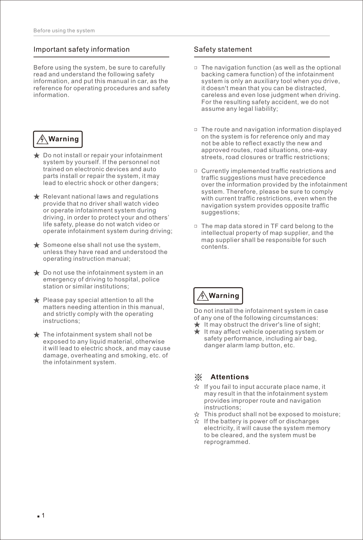 Before using the systemImportant safety informationBefore using the system, be sure to carefully read and understand the following safety information, and put this manual in car, as the reference for operating procedures and safety information. WarningDo not install or repair your infotainment system by yourself. If the personnel not trained on electronic devices and auto parts install or repair the system, it may lead to electric shock or other dangers; Relevant national laws and regulations provide that no driver shall watch video or operate infotainment system during driving, in order to protect your and others’ life safety, please do not watch video or operate infotainment system during driving;  Someone else shall not use the system, unless they have read and understood the operating instruction manual; Do not use the infotainment system in an emergency of driving to hospital, police station or similar institutions; Please pay special attention to all the matters needing attention in this manual, and strictly comply with the operating instructions; The infotainment system shall not be exposed to any liquid material, otherwise it will lead to electric shock, and may cause damage, overheating and smoking, etc. of the infotainment system. Safety statementThe navigation function (as well as the optional backing camera function) of the infotainment system is only an auxiliary tool when you drive, it doesn&apos;t mean that you can be distracted, careless and even lose judgment when driving. For the resulting safety accident, we do not assume any legal liability; The route and navigation information displayed on the system is for reference only and may not be able to reflect exactly the new and approved routes, road situations, one-way streets, road closures or traffic restrictions; Currently implemented traffic restrictions and traffic suggestions must have precedence over the information provided by the infotainment system. Therefore, please be sure to comply with current traffic restrictions, even when the navigation system provides opposite traffic suggestions; The map data stored in TF card belong to the intellectual property of map supplier, and the map supplier shall be responsible for such contents. Attentions Do not install the infotainment system in case of any one of the following circumstances:       It may obstruct the driver&apos;s line of sight;       It may affect vehicle operating system or       safety performance, including air bag,       danger alarm lamp button, etc.       If you fail to input accurate place name, it       may result in that the infotainment system       provides improper route and navigation       instructions;       This product shall not be exposed to moisture;       If the battery is power off or discharges       electricity, it will cause the system memory       to be cleared, and the system must be       reprogrammed. Warning