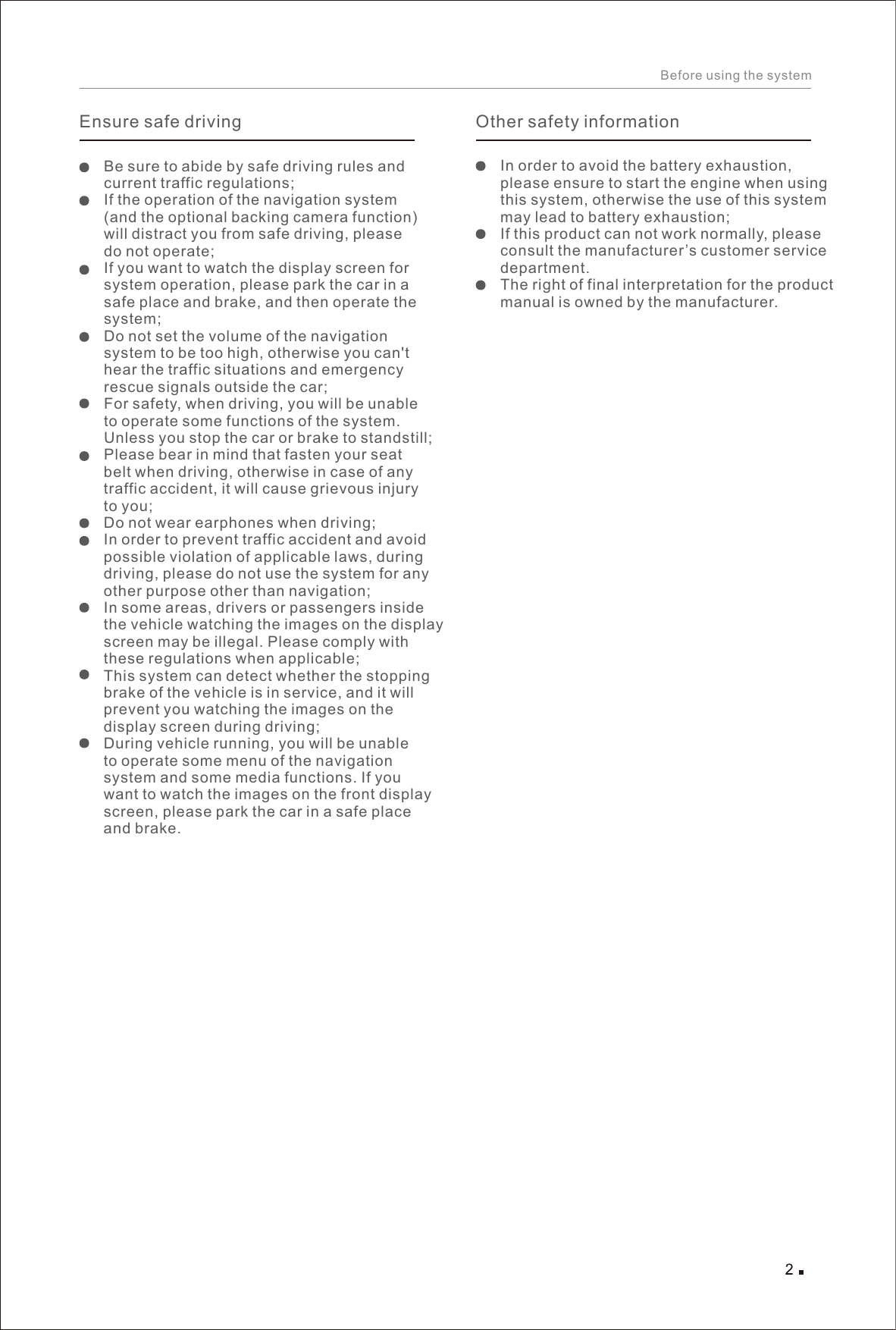 Before using the systemEnsure safe drivingBe sure to abide by safe driving rules and current traffic regulations; If the operation of the navigation system (and the optional backing camera function) will distract you from safe driving, please do not operate; If you want to watch the display screen for system operation, please park the car in a safe place and brake, and then operate the system; Do not set the volume of the navigation system to be too high, otherwise you can&apos;t hear the traffic situations and emergency rescue signals outside the car;For safety, when driving, you will be unable to operate some functions of the system. Unless you stop the car or brake to standstill; Please bear in mind that fasten your seat belt when driving, otherwise in case of any traffic accident, it will cause grievous injury to you; Do not wear earphones when driving; In order to prevent traffic accident and avoid possible violation of applicable laws, during driving, please do not use the system for any other purpose other than navigation;In some areas, drivers or passengers inside the vehicle watching the images on the display screen may be illegal. Please comply with these regulations when applicable; This system can detect whether the stopping brake of the vehicle is in service, and it will prevent you watching the images on the display screen during driving; During vehicle running, you will be unable to operate some menu of the navigation system and some media functions. If you want to watch the images on the front display screen, please park the car in a safe place and brake. In order to avoid the battery exhaustion, please ensure to start the engine when using this system, otherwise the use of this system may lead to battery exhaustion; If this product can not work normally, please consult the manufacturer’s customer service department. The right of final interpretation for the product manual is owned by the manufacturer.Other safety information