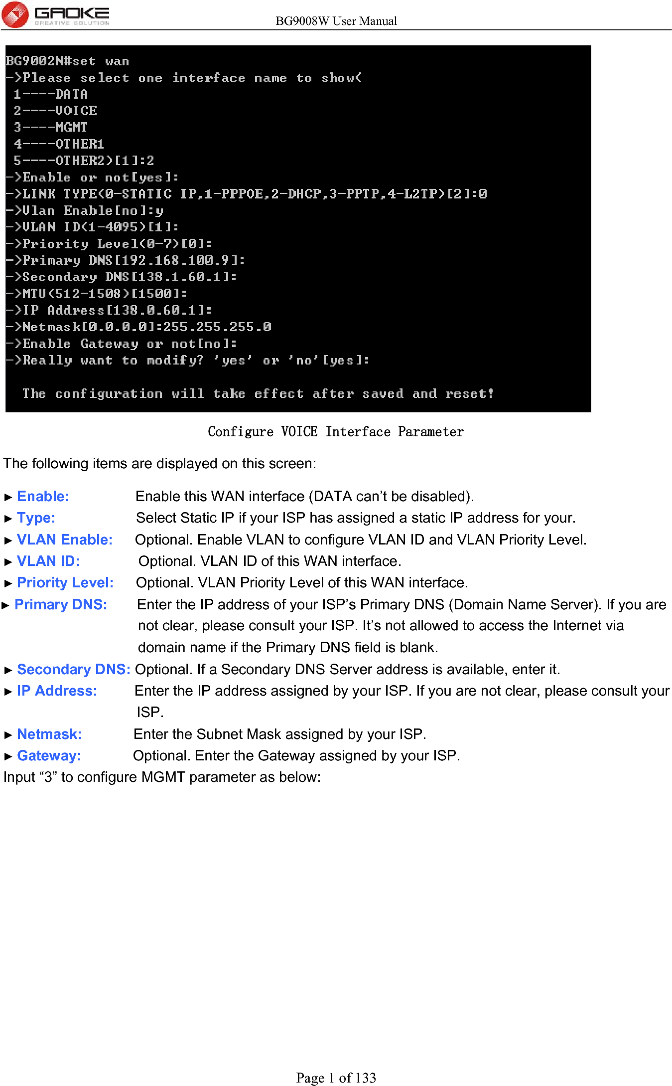 BG9008W User Manual Page 1 of 133  Configure VOICE Interface Parameter The following items are displayed on this screen:   ► Enable:         Enable this WAN interface (DATA can’t be disabled). ► Type:           Select Static IP if your ISP has assigned a static IP address for your. ► VLAN Enable:   Optional. Enable VLAN to configure VLAN ID and VLAN Priority Level. ► VLAN ID:        Optional. VLAN ID of this WAN interface. ► Priority Level:   Optional. VLAN Priority Level of this WAN interface. ► Primary DNS:    Enter the IP address of your ISP’s Primary DNS (Domain Name Server). If you are not clear, please consult your ISP. It’s not allowed to access the Internet via domain name if the Primary DNS field is blank. ► Secondary DNS: Optional. If a Secondary DNS Server address is available, enter it. ► IP Address:     Enter the IP address assigned by your ISP. If you are not clear, please consult your ISP. ► Netmask:       Enter the Subnet Mask assigned by your ISP. ► Gateway:       Optional. Enter the Gateway assigned by your ISP. Input “3” to configure MGMT parameter as below: 