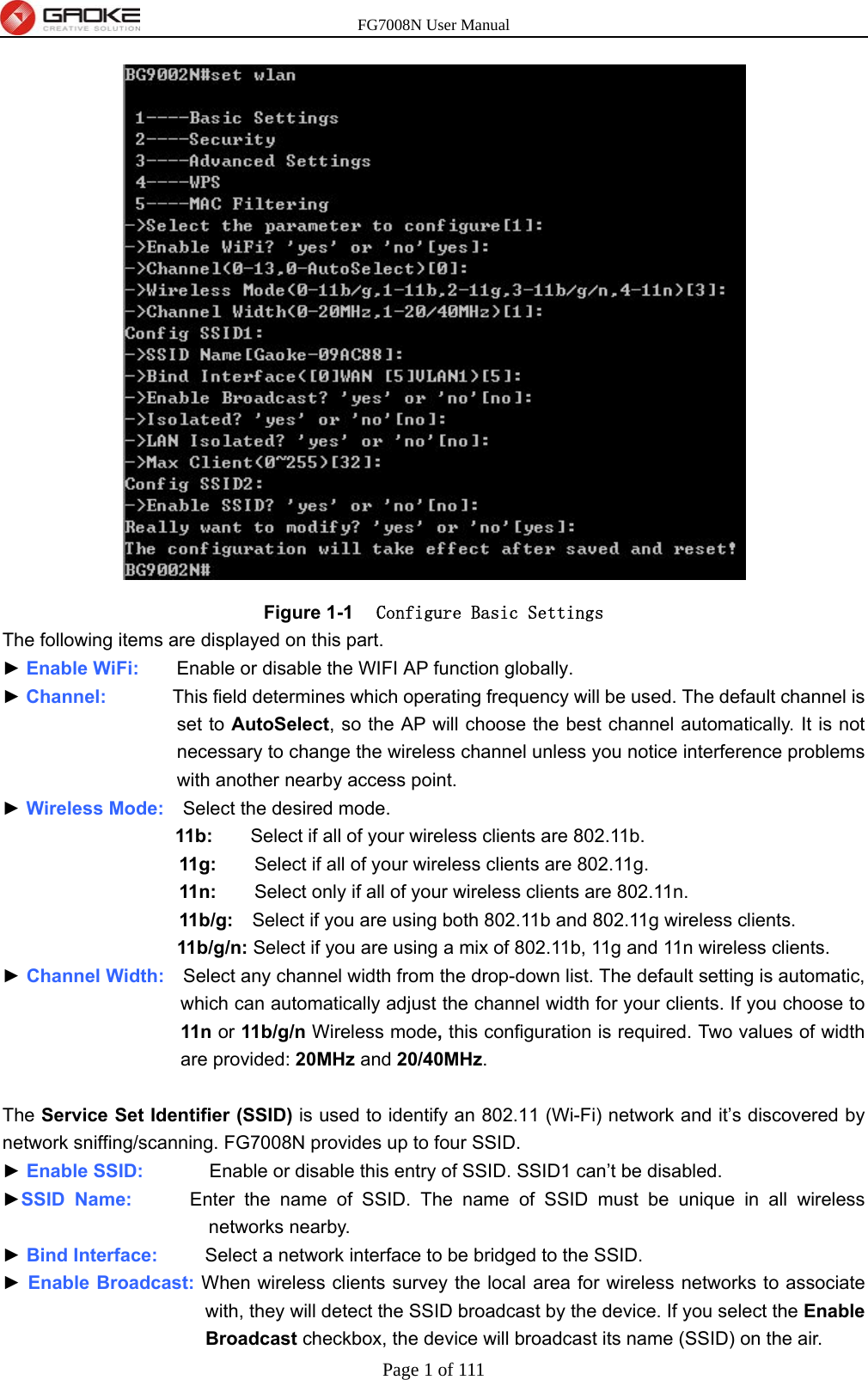 FG7008N User Manual Page 1 of 111   Figure 1-1  Configure Basic Settings The following items are displayed on this part. ► Enable WiFi:    Enable or disable the WIFI AP function globally. ► Channel:       This field determines which operating frequency will be used. The default channel is set to AutoSelect, so the AP will choose the best channel automatically. It is not necessary to change the wireless channel unless you notice interference problems with another nearby access point. ► Wireless Mode:    Select the desired mode.   11b:    Select if all of your wireless clients are 802.11b.   11g:    Select if all of your wireless clients are 802.11g.   11n:        Select only if all of your wireless clients are 802.11n.   11b/g:    Select if you are using both 802.11b and 802.11g wireless clients.   11b/g/n: Select if you are using a mix of 802.11b, 11g and 11n wireless clients. ► Channel Width:    Select any channel width from the drop-down list. The default setting is automatic, which can automatically adjust the channel width for your clients. If you choose to 11n or 11b/g/n Wireless mode, this configuration is required. Two values of width are provided: 20MHz and 20/40MHz.  The Service Set Identifier (SSID) is used to identify an 802.11 (Wi-Fi) network and it’s discovered by network sniffing/scanning. FG7008N provides up to four SSID. ► Enable SSID:       Enable or disable this entry of SSID. SSID1 can’t be disabled. ►SSID Name:      Enter the name of SSID. The name of SSID must be unique in all wireless networks nearby. ► Bind Interface:     Select a network interface to be bridged to the SSID. ► Enable Broadcast: When wireless clients survey the local area for wireless networks to associate with, they will detect the SSID broadcast by the device. If you select the Enable Broadcast checkbox, the device will broadcast its name (SSID) on the air. 