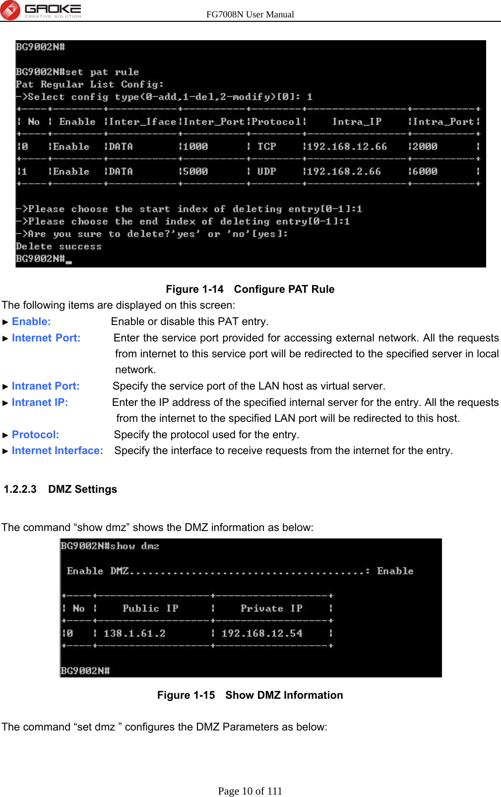 FG7008N User Manual Page 10 of 111   Figure 1-14   Configure PAT Rule The following items are displayed on this screen: ► Enable:           Enable or disable this PAT entry. ► Internet Port:      Enter the service port provided for accessing external network. All the requests from internet to this service port will be redirected to the specified server in local network. ► Intranet Port:      Specify the service port of the LAN host as virtual server. ► Intranet IP:        Enter the IP address of the specified internal server for the entry. All the requests from the internet to the specified LAN port will be redirected to this host. ► Protocol:          Specify the protocol used for the entry. ► Internet Interface:    Specify the interface to receive requests from the internet for the entry.  1.2.2.3 DMZ Settings  The command “show dmz” shows the DMZ information as below:  Figure 1-15   Show DMZ Information  The command “set dmz ” configures the DMZ Parameters as below: 