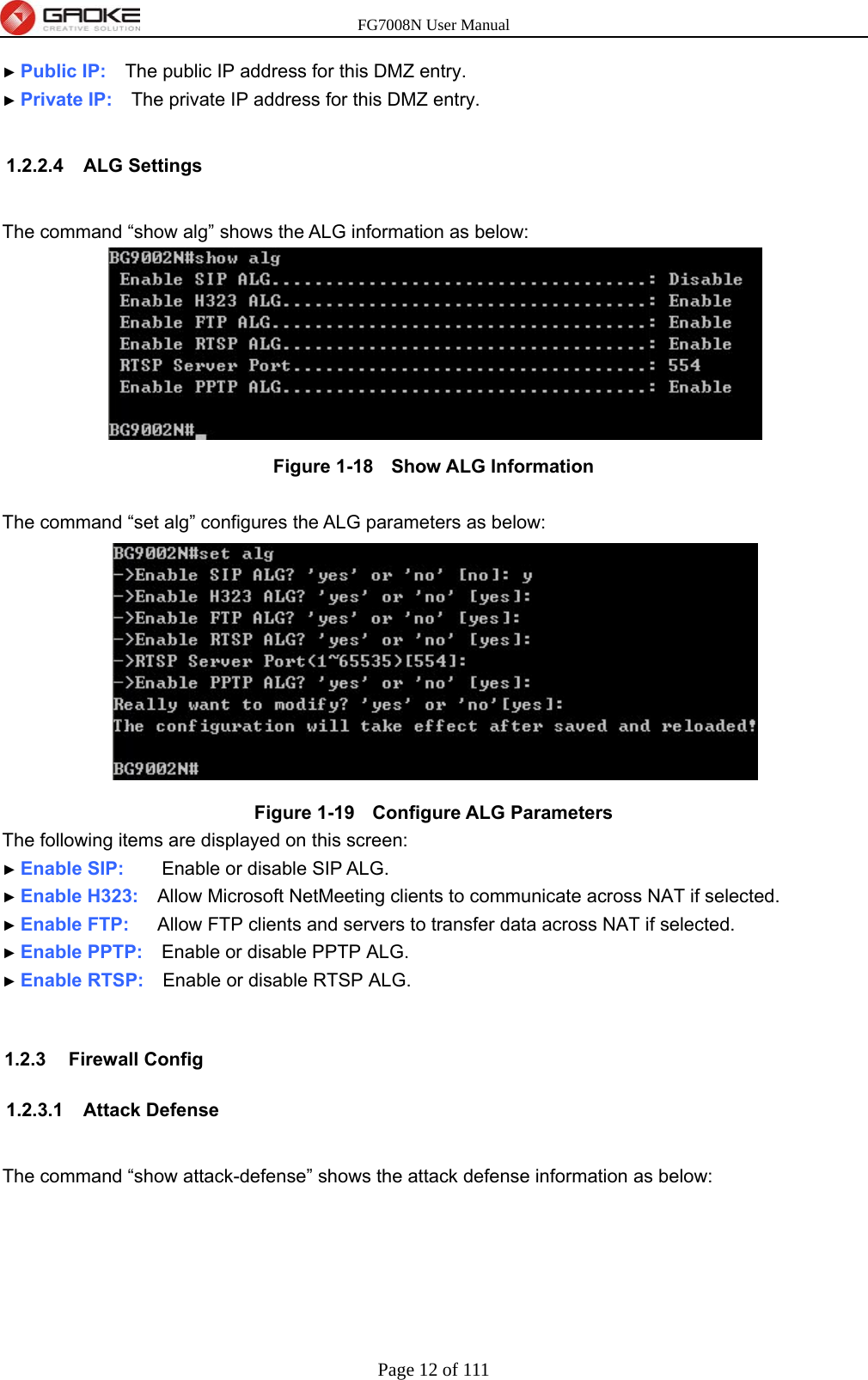 FG7008N User Manual Page 12 of 111  ► Public IP:    The public IP address for this DMZ entry. ► Private IP:    The private IP address for this DMZ entry.  1.2.2.4 ALG Settings  The command “show alg” shows the ALG information as below:  Figure 1-18   Show ALG Information  The command “set alg” configures the ALG parameters as below:  Figure 1-19   Configure ALG Parameters The following items are displayed on this screen: ► Enable SIP:    Enable or disable SIP ALG. ► Enable H323:    Allow Microsoft NetMeeting clients to communicate across NAT if selected. ► Enable FTP:   Allow FTP clients and servers to transfer data across NAT if selected. ► Enable PPTP:    Enable or disable PPTP ALG. ► Enable RTSP:    Enable or disable RTSP ALG.  1.2.3 Firewall Config 1.2.3.1 Attack Defense  The command “show attack-defense” shows the attack defense information as below: 