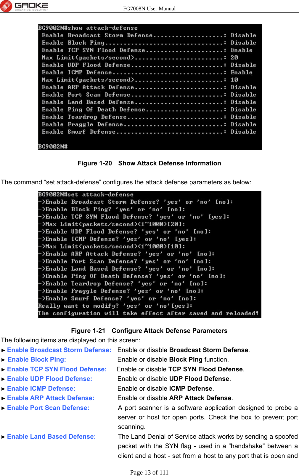 FG7008N User Manual Page 13 of 111   Figure 1-20   Show Attack Defense Information  The command “set attack-defense” configures the attack defense parameters as below:  Figure 1-21   Configure Attack Defense Parameters The following items are displayed on this screen: ► Enable Broadcast Storm Defense:    Enable or disable Broadcast Storm Defense. ► Enable Block Ping:            Enable or disable Block Ping function.   ► Enable TCP SYN Flood Defense:      Enable or disable TCP SYN Flood Defense. ► Enable UDP Flood Defense:        Enable or disable UDP Flood Defense. ► Enable ICMP Defense:          Enable or disable ICMP Defense. ► Enable ARP Attack Defense:        Enable or disable ARP Attack Defense. ► Enable Port Scan Defense:      A port scanner is a software application designed to probe a server or host for open ports. Check the box to prevent port scanning. ► Enable Land Based Defense:      The Land Denial of Service attack works by sending a spoofed packet with the SYN flag - used in a &quot;handshake&quot; between a client and a host - set from a host to any port that is open and 