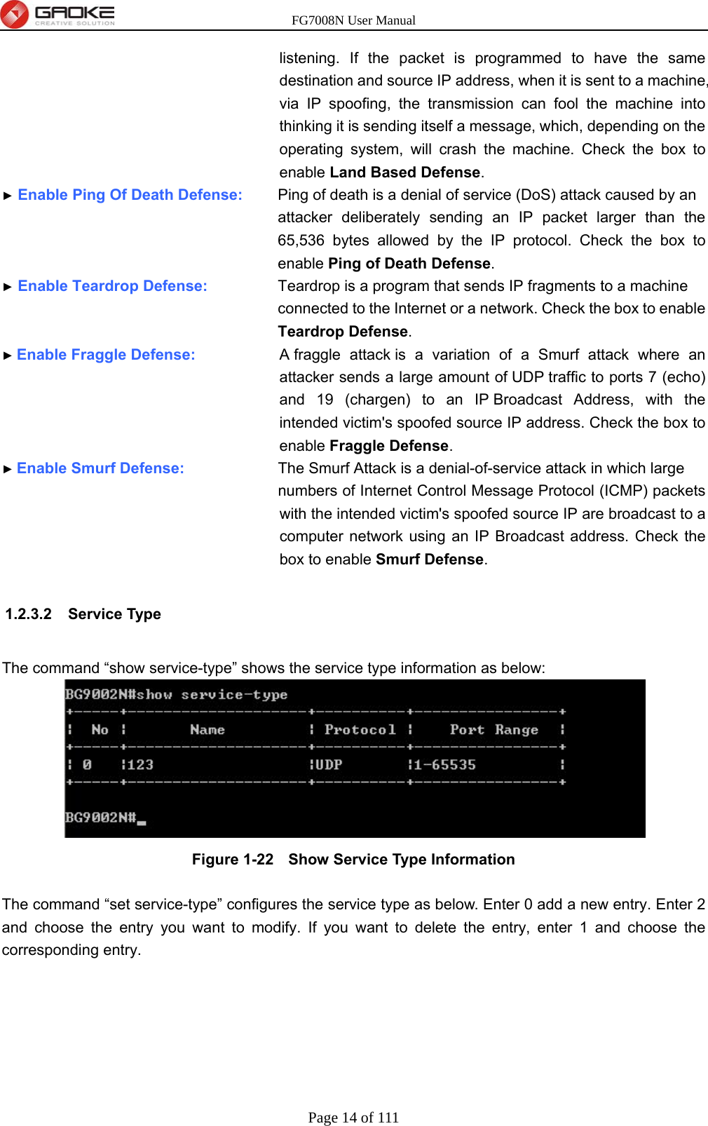 FG7008N User Manual Page 14 of 111  listening. If the packet is programmed to have the same destination and source IP address, when it is sent to a machine, via IP spoofing, the transmission can fool the machine into thinking it is sending itself a message, which, depending on the operating system, will crash the machine. Check the box to enable Land Based Defense. ► Enable Ping Of Death Defense:      Ping of death is a denial of service (DoS) attack caused by an attacker deliberately sending an IP packet larger than the 65,536 bytes allowed by the IP protocol. Check the box to enable Ping of Death Defense. ► Enable Teardrop Defense:       Teardrop is a program that sends IP fragments to a machine connected to the Internet or a network. Check the box to enable Teardrop Defense. ► Enable Fraggle Defense:      A fraggle attack is a variation of a Smurf attack where an attacker sends a large amount of UDP traffic to ports 7 (echo) and 19 (chargen) to an IP Broadcast Address, with the intended victim&apos;s spoofed source IP address. Check the box to enable Fraggle Defense. ► Enable Smurf Defense:          The Smurf Attack is a denial-of-service attack in which large numbers of Internet Control Message Protocol (ICMP) packets with the intended victim&apos;s spoofed source IP are broadcast to a computer network using an IP Broadcast address. Check the box to enable Smurf Defense.  1.2.3.2 Service Type  The command “show service-type” shows the service type information as below:  Figure 1-22   Show Service Type Information  The command “set service-type” configures the service type as below. Enter 0 add a new entry. Enter 2 and choose the entry you want to modify. If you want to delete the entry, enter 1 and choose the corresponding entry. 