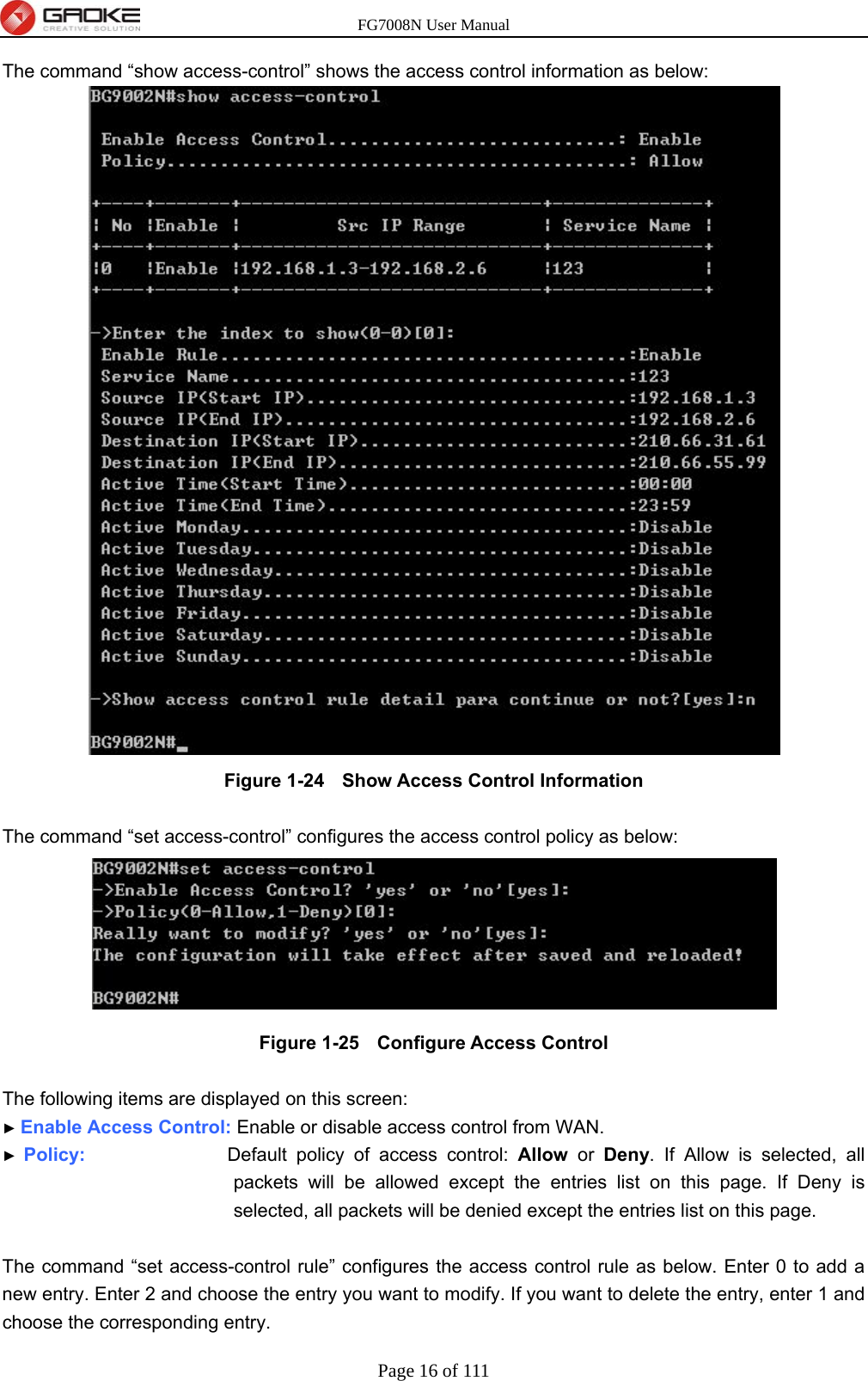 FG7008N User Manual Page 16 of 111  The command “show access-control” shows the access control information as below:  Figure 1-24   Show Access Control Information  The command “set access-control” configures the access control policy as below:  Figure 1-25   Configure Access Control  The following items are displayed on this screen: ► Enable Access Control: Enable or disable access control from WAN. ► Policy:               Default policy of access control: Allow or Deny. If Allow is selected, all packets will be allowed except the entries list on this page. If Deny is selected, all packets will be denied except the entries list on this page.  The command “set access-control rule” configures the access control rule as below. Enter 0 to add a new entry. Enter 2 and choose the entry you want to modify. If you want to delete the entry, enter 1 and choose the corresponding entry. 