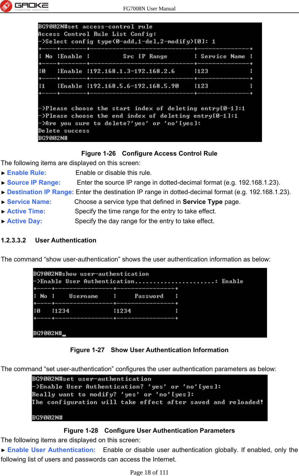 FG7008N User Manual Page 18 of 111   Figure 1-26   Configure Access Control Rule The following items are displayed on this screen: ► Enable Rule:         Enable or disable this rule. ► Source IP Range:     Enter the source IP range in dotted-decimal format (e.g. 192.168.1.23). ► Destination IP Range: Enter the destination IP range in dotted-decimal format (e.g. 192.168.1.23). ► Service Name:       Choose a service type that defined in Service Type page. ► Active Time:         Specify the time range for the entry to take effect. ► Active Day:          Specify the day range for the entry to take effect.  1.2.3.3.2  User Authentication  The command “show user-authentication” shows the user authentication information as below:  Figure 1-27   Show User Authentication Information  The command “set user-authentication” configures the user authentication parameters as below:  Figure 1-28   Configure User Authentication Parameters The following items are displayed on this screen: ► Enable User Authentication:   Enable or disable user authentication globally. If enabled, only the following list of users and passwords can access the Internet.   