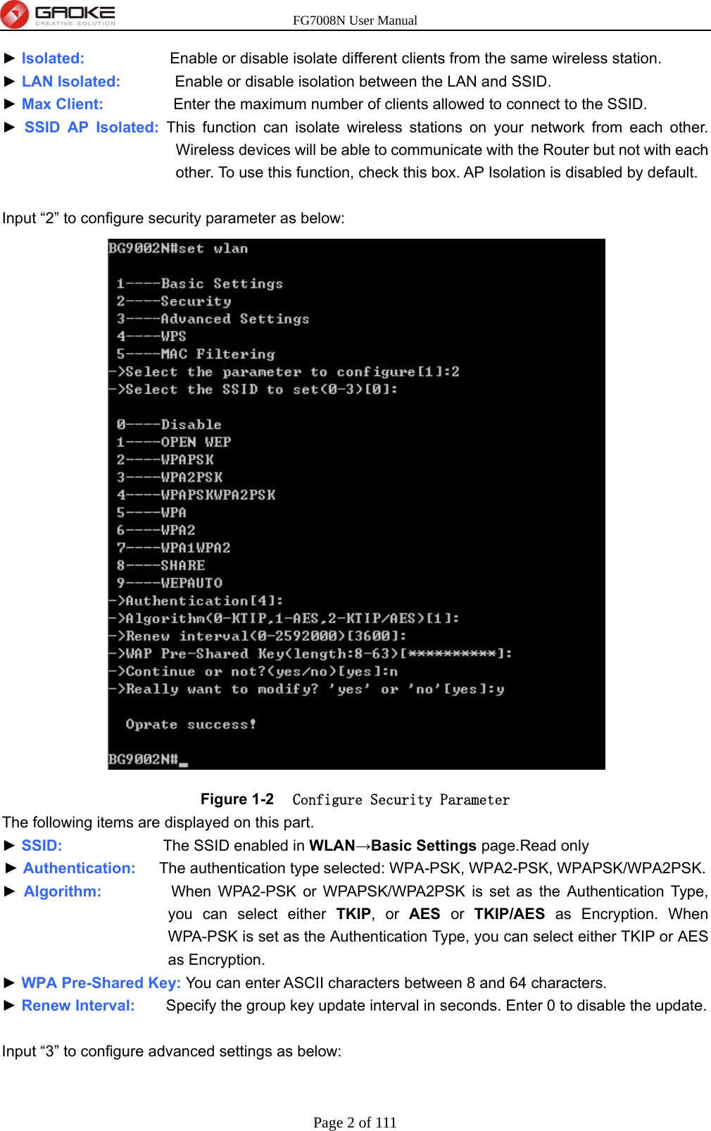 FG7008N User Manual Page 2 of 111  ► Isolated:           Enable or disable isolate different clients from the same wireless station. ► LAN Isolated:       Enable or disable isolation between the LAN and SSID. ► Max Client:         Enter the maximum number of clients allowed to connect to the SSID. ► SSID AP Isolated: This function can isolate wireless stations on your network from each other. Wireless devices will be able to communicate with the Router but not with each other. To use this function, check this box. AP Isolation is disabled by default.  Input “2” to configure security parameter as below:  Figure 1-2  Configure Security Parameter The following items are displayed on this part. ► SSID:             The SSID enabled in WLAN→Basic Settings page.Read only ► Authentication:   The authentication type selected: WPA-PSK, WPA2-PSK, WPAPSK/WPA2PSK. ► Algorithm:         When WPA2-PSK or WPAPSK/WPA2PSK is set as the Authentication Type, you can select either TKIP, or AES or TKIP/AES as Encryption. When WPA-PSK is set as the Authentication Type, you can select either TKIP or AES as Encryption. ► WPA Pre-Shared Key: You can enter ASCII characters between 8 and 64 characters. ► Renew Interval:    Specify the group key update interval in seconds. Enter 0 to disable the update.  Input “3” to configure advanced settings as below: 