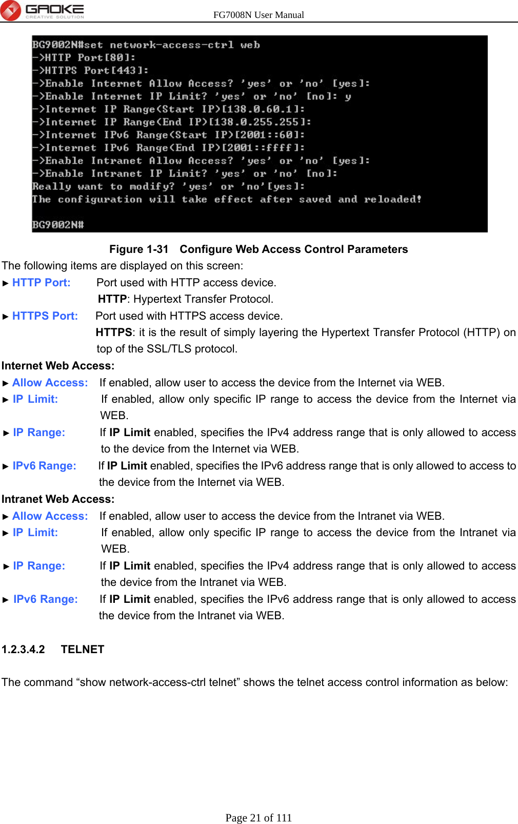 FG7008N User Manual Page 21 of 111   Figure 1-31   Configure Web Access Control Parameters The following items are displayed on this screen: ► HTTP Port:      Port used with HTTP access device. HTTP: Hypertext Transfer Protocol. ► HTTPS Port:    Port used with HTTPS access device. HTTPS: it is the result of simply layering the Hypertext Transfer Protocol (HTTP) on top of the SSL/TLS protocol. Internet Web Access: ► Allow Access:    If enabled, allow user to access the device from the Internet via WEB. ► IP Limit:          If enabled, allow only specific IP range to access the device from the Internet via WEB. ► IP Range:        If IP Limit enabled, specifies the IPv4 address range that is only allowed to access to the device from the Internet via WEB. ► IPv6 Range:     If IP Limit enabled, specifies the IPv6 address range that is only allowed to access to the device from the Internet via WEB. Intranet Web Access: ► Allow Access:    If enabled, allow user to access the device from the Intranet via WEB. ► IP Limit:          If enabled, allow only specific IP range to access the device from the Intranet via WEB. ► IP Range:        If IP Limit enabled, specifies the IPv4 address range that is only allowed to access the device from the Intranet via WEB. ► IPv6 Range:     If IP Limit enabled, specifies the IPv6 address range that is only allowed to access the device from the Intranet via WEB.  1.2.3.4.2  TELNET  The command “show network-access-ctrl telnet” shows the telnet access control information as below: 