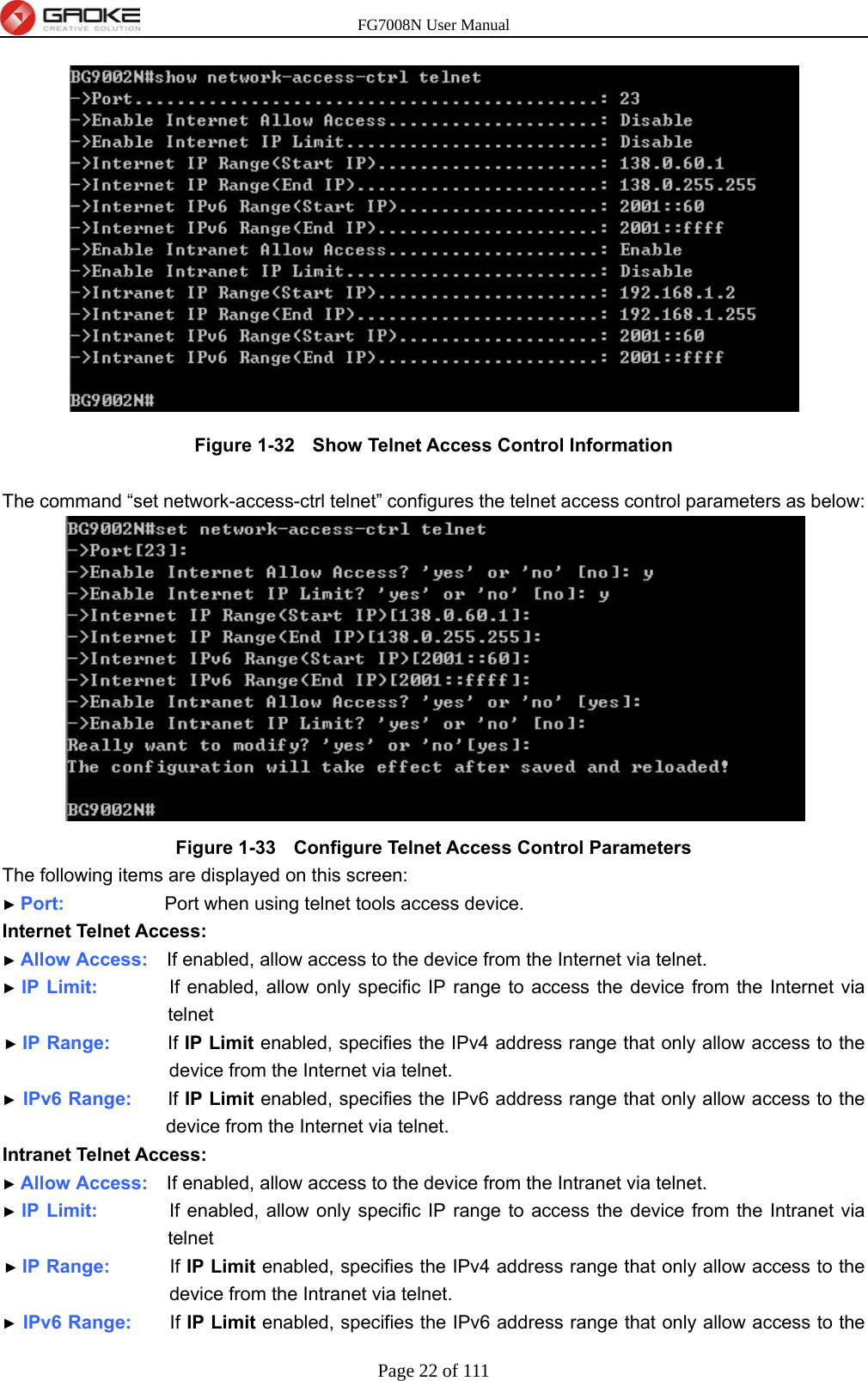 FG7008N User Manual Page 22 of 111   Figure 1-32   Show Telnet Access Control Information  The command “set network-access-ctrl telnet” configures the telnet access control parameters as below:  Figure 1-33   Configure Telnet Access Control Parameters The following items are displayed on this screen: ► Port:              Port when using telnet tools access device. Internet Telnet Access: ► Allow Access:    If enabled, allow access to the device from the Internet via telnet. ► IP Limit:          If enabled, allow only specific IP range to access the device from the Internet via telnet ► IP Range:        If IP Limit enabled, specifies the IPv4 address range that only allow access to the device from the Internet via telnet. ► IPv6 Range:     If IP Limit enabled, specifies the IPv6 address range that only allow access to the device from the Internet via telnet. Intranet Telnet Access: ► Allow Access:    If enabled, allow access to the device from the Intranet via telnet. ► IP Limit:          If enabled, allow only specific IP range to access the device from the Intranet via telnet ► IP Range:        If IP Limit enabled, specifies the IPv4 address range that only allow access to the device from the Intranet via telnet. ► IPv6 Range:     If IP Limit enabled, specifies the IPv6 address range that only allow access to the 