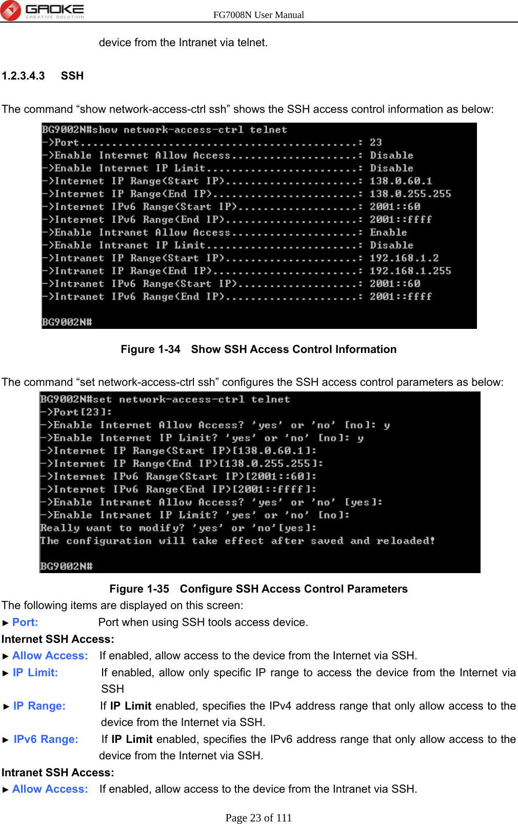 FG7008N User Manual Page 23 of 111  device from the Intranet via telnet.  1.2.3.4.3  SSH  The command “show network-access-ctrl ssh” shows the SSH access control information as below:  Figure 1-34   Show SSH Access Control Information  The command “set network-access-ctrl ssh” configures the SSH access control parameters as below:  Figure 1-35   Configure SSH Access Control Parameters The following items are displayed on this screen: ► Port:              Port when using SSH tools access device. Internet SSH Access: ► Allow Access:    If enabled, allow access to the device from the Internet via SSH. ► IP Limit:          If enabled, allow only specific IP range to access the device from the Internet via SSH ► IP Range:        If IP Limit enabled, specifies the IPv4 address range that only allow access to the device from the Internet via SSH. ► IPv6 Range:     If IP Limit enabled, specifies the IPv6 address range that only allow access to the device from the Internet via SSH. Intranet SSH Access: ► Allow Access:    If enabled, allow access to the device from the Intranet via SSH. 