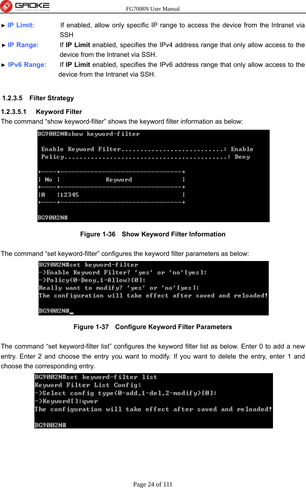 FG7008N User Manual Page 24 of 111  ► IP Limit:           If enabled, allow only specific IP range to access the device from the Intranet via SSH ► IP Range:        If IP Limit enabled, specifies the IPv4 address range that only allow access to the device from the Intranet via SSH. ► IPv6 Range:     If IP Limit enabled, specifies the IPv6 address range that only allow access to the device from the Intranet via SSH.  1.2.3.5 Filter Strategy 1.2.3.5.1  Keyword Filter The command “show keyword-filter” shows the keyword filter information as below:  Figure 1-36   Show Keyword Filter Information  The command “set keyword-filter” configures the keyword filter parameters as below:  Figure 1-37   Configure Keyword Filter Parameters  The command “set keyword-filter list” configures the keyword filter list as below. Enter 0 to add a new entry. Enter 2 and choose the entry you want to modify. If you want to delete the entry, enter 1 and choose the corresponding entry. 