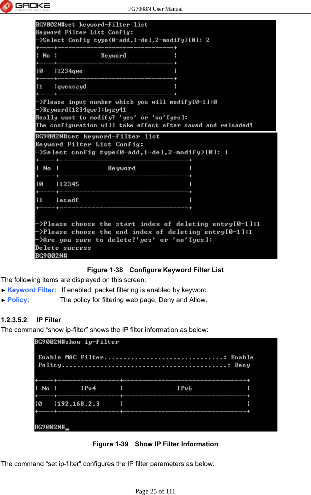 FG7008N User Manual Page 25 of 111   Figure 1-38   Configure Keyword Filter List The following items are displayed on this screen: ► Keyword Filter:  If enabled, packet filtering is enabled by keyword. ► Policy:         The policy for filtering web page, Deny and Allow.  1.2.3.5.2  IP Filter The command “show ip-filter” shows the IP filter information as below:  Figure 1-39   Show IP Filter Information  The command “set ip-filter” configures the IP filter parameters as below: 