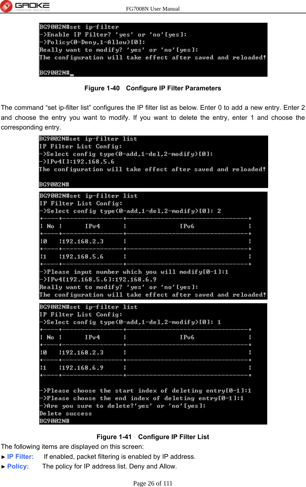 FG7008N User Manual Page 26 of 111   Figure 1-40   Configure IP Filter Parameters  The command “set ip-filter list” configures the IP filter list as below. Enter 0 to add a new entry. Enter 2 and choose the entry you want to modify. If you want to delete the entry, enter 1 and choose the corresponding entry.  Figure 1-41   Configure IP Filter List The following items are displayed on this screen: ► IP Filter:    If enabled, packet filtering is enabled by IP address. ► Policy:    The policy for IP address list. Deny and Allow. 