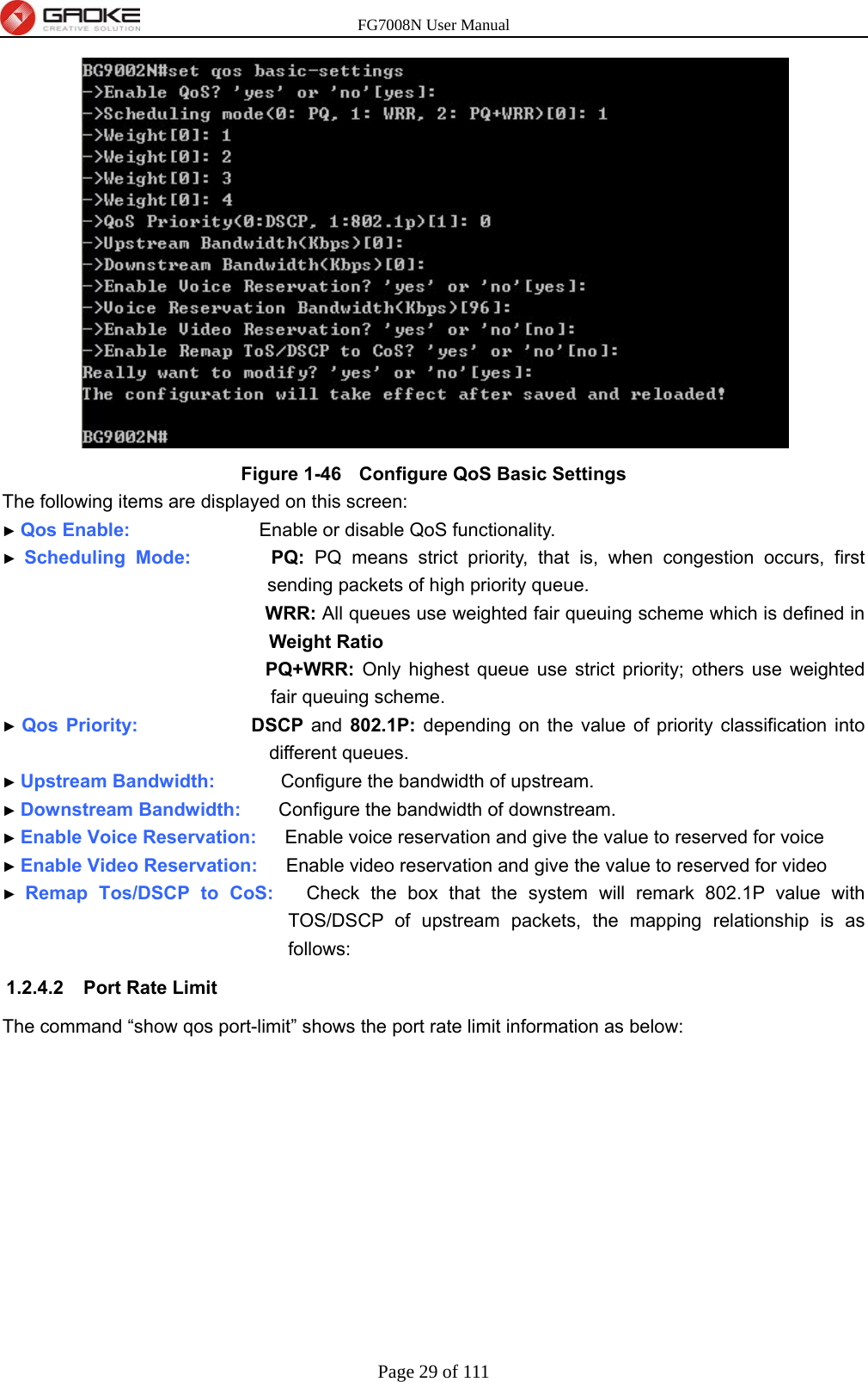 FG7008N User Manual Page 29 of 111   Figure 1-46   Configure QoS Basic Settings The following items are displayed on this screen: ► Qos Enable:                  Enable or disable QoS functionality. ► Scheduling Mode:        PQ:  PQ means strict priority, that is, when congestion occurs, first sending packets of high priority queue. WRR: All queues use weighted fair queuing scheme which is defined in Weight Ratio PQ+WRR: Only highest queue use strict priority; others use weighted fair queuing scheme. ► Qos Priority:            DSCP  and 802.1P: depending on the value of priority classification into different queues. ► Upstream Bandwidth:       Configure the bandwidth of upstream. ► Downstream Bandwidth:    Configure the bandwidth of downstream. ► Enable Voice Reservation:      Enable voice reservation and give the value to reserved for voice ► Enable Video Reservation:      Enable video reservation and give the value to reserved for video ► Remap Tos/DSCP to CoS:   Check the box that the system will remark 802.1P value with TOS/DSCP of upstream packets, the mapping relationship is as follows: 1.2.4.2  Port Rate Limit The command “show qos port-limit” shows the port rate limit information as below: 