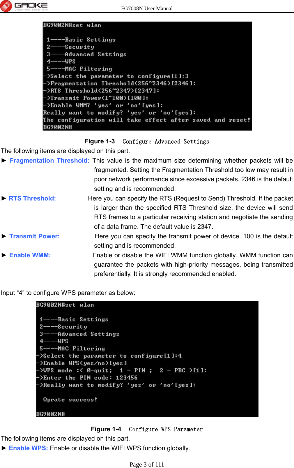 FG7008N User Manual Page 3 of 111   Figure 1-3  Configure Advanced Settings The following items are displayed on this part. ► Fragmentation Threshold: This value is the maximum size determining whether packets will be fragmented. Setting the Fragmentation Threshold too low may result in poor network performance since excessive packets. 2346 is the default setting and is recommended. ► RTS Threshold:          Here you can specify the RTS (Request to Send) Threshold. If the packet is larger than the specified RTS Threshold size, the device will send RTS frames to a particular receiving station and negotiate the sending of a data frame. The default value is 2347. ► Transmit Power:           Here you can specify the transmit power of device. 100 is the default setting and is recommended. ► Enable WMM:             Enable or disable the WIFI WMM function globally. WMM function can guarantee the packets with high-priority messages, being transmitted preferentially. It is strongly recommended enabled.  Input “4” to configure WPS parameter as below:  Figure 1-4  Configure WPS Parameter The following items are displayed on this part. ► Enable WPS: Enable or disable the WIFI WPS function globally. 