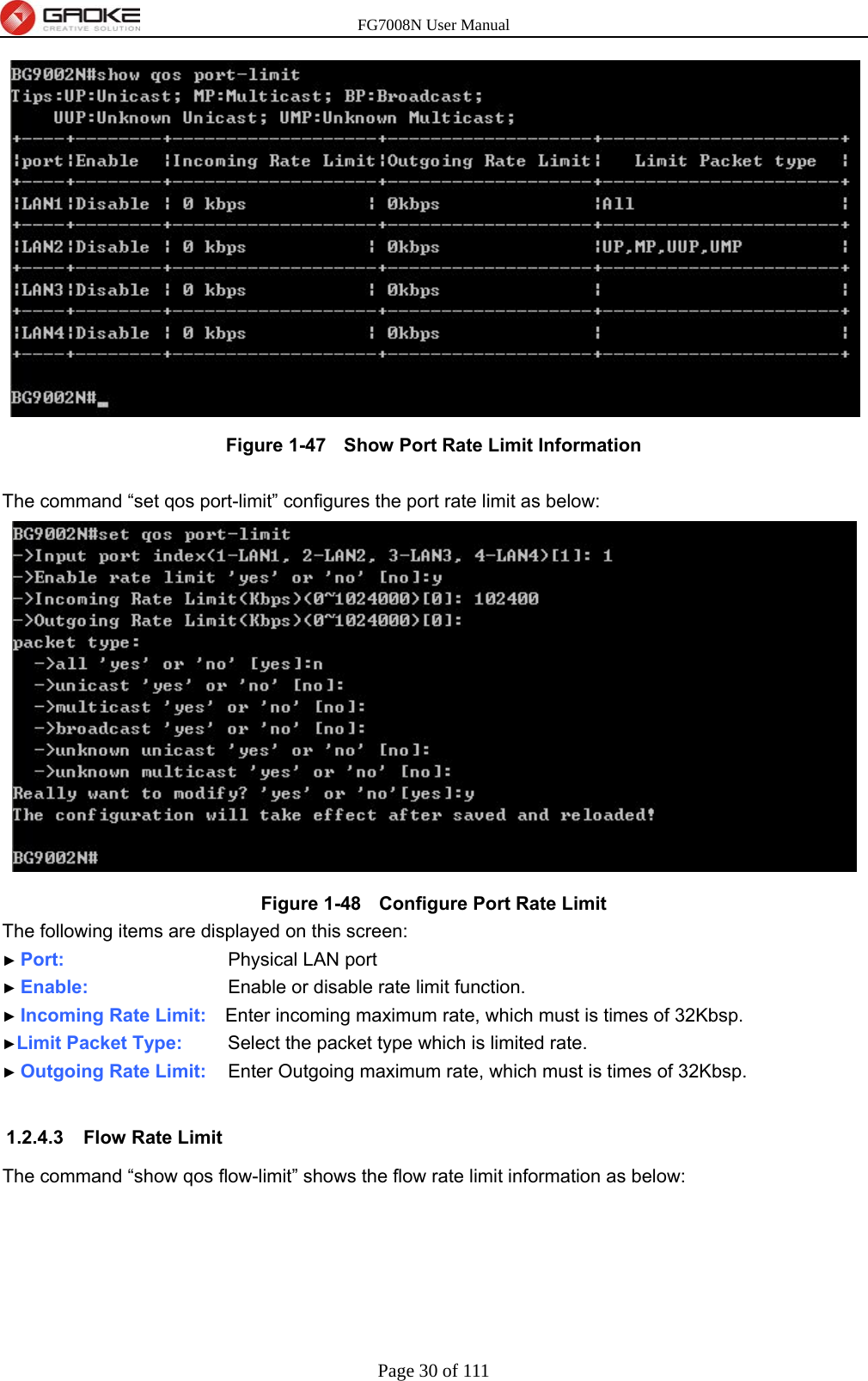 FG7008N User Manual Page 30 of 111   Figure 1-47   Show Port Rate Limit Information  The command “set qos port-limit” configures the port rate limit as below:  Figure 1-48   Configure Port Rate Limit The following items are displayed on this screen: ► Port:           Physical LAN port ► Enable:         Enable or disable rate limit function. ► Incoming Rate Limit:    Enter incoming maximum rate, which must is times of 32Kbsp. ►Limit Packet Type:      Select the packet type which is limited rate. ► Outgoing Rate Limit:    Enter Outgoing maximum rate, which must is times of 32Kbsp.  1.2.4.3  Flow Rate Limit The command “show qos flow-limit” shows the flow rate limit information as below: 