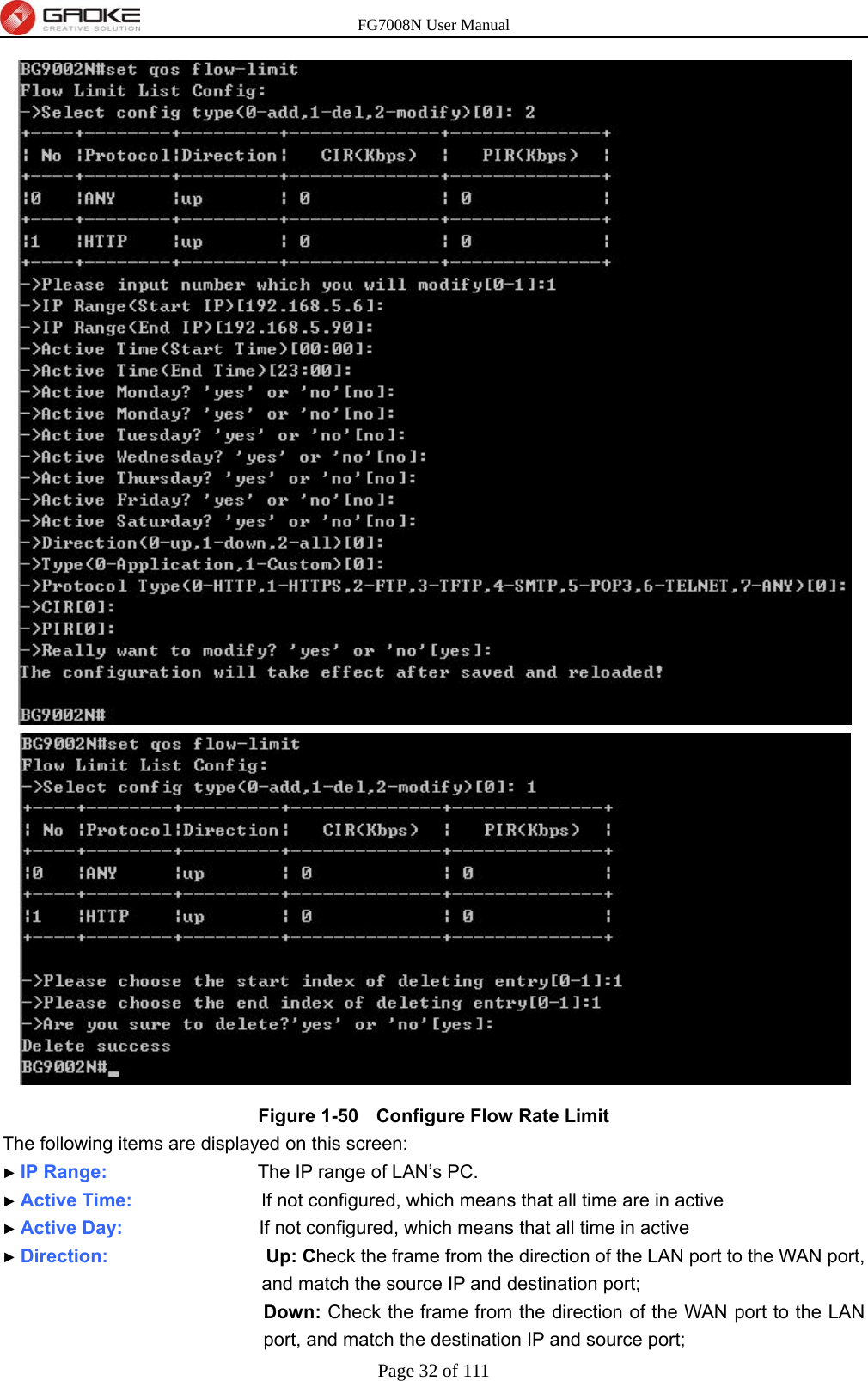 FG7008N User Manual Page 32 of 111   Figure 1-50   Configure Flow Rate Limit The following items are displayed on this screen: ► IP Range:                     The IP range of LAN’s PC. ► Active Time:                  If not configured, which means that all time are in active ► Active Day:                   If not configured, which means that all time in active ► Direction:                      Up: Check the frame from the direction of the LAN port to the WAN port, and match the source IP and destination port; Down: Check the frame from the direction of the WAN port to the LAN port, and match the destination IP and source port;   