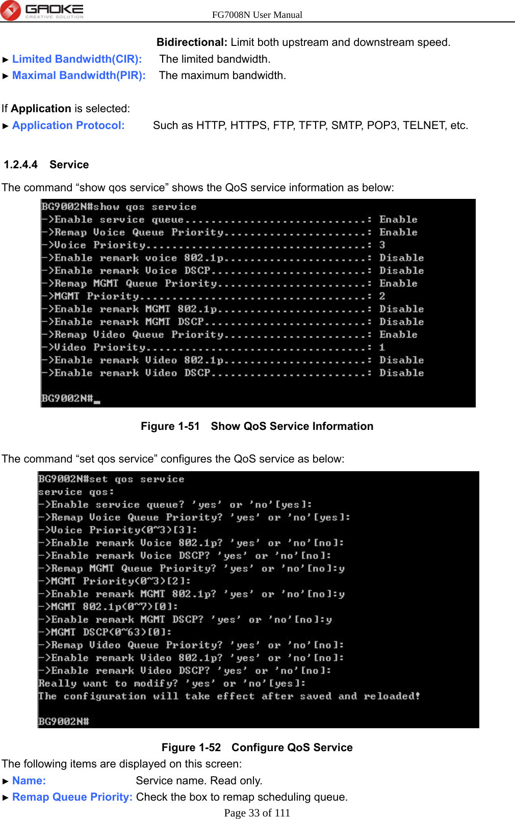 FG7008N User Manual Page 33 of 111  Bidirectional: Limit both upstream and downstream speed. ► Limited Bandwidth(CIR):    The limited bandwidth. ► Maximal Bandwidth(PIR):   The maximum bandwidth.  If Application is selected: ► Application Protocol:     Such as HTTP, HTTPS, FTP, TFTP, SMTP, POP3, TELNET, etc.  1.2.4.4 Service The command “show qos service” shows the QoS service information as below:  Figure 1-51   Show QoS Service Information  The command “set qos service” configures the QoS service as below:  Figure 1-52   Configure QoS Service The following items are displayed on this screen: ► Name:                Service name. Read only. ► Remap Queue Priority: Check the box to remap scheduling queue. 