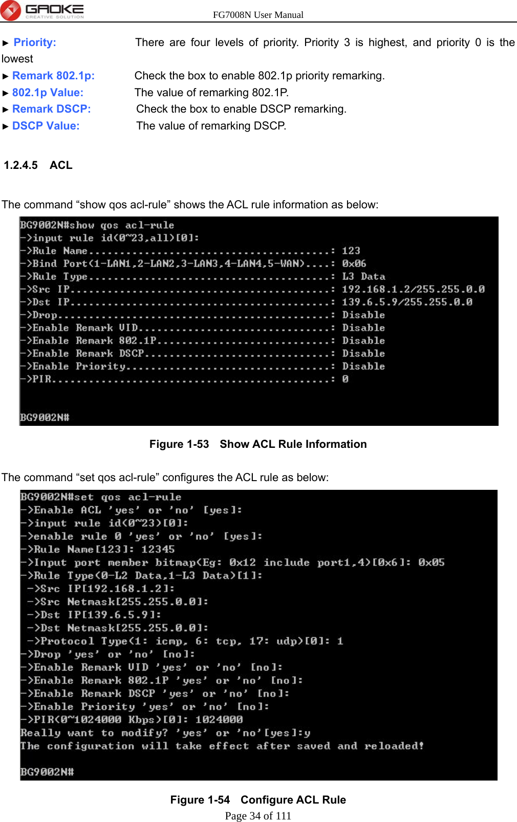 FG7008N User Manual Page 34 of 111  ► Priority:              There are four levels of priority. Priority 3 is highest, and priority 0 is the lowest ► Remark 802.1p:       Check the box to enable 802.1p priority remarking. ► 802.1p Value:         The value of remarking 802.1P. ► Remark DSCP:        Check the box to enable DSCP remarking. ► DSCP Value:          The value of remarking DSCP.  1.2.4.5 ACL  The command “show qos acl-rule” shows the ACL rule information as below:  Figure 1-53   Show ACL Rule Information  The command “set qos acl-rule” configures the ACL rule as below:  Figure 1-54   Configure ACL Rule 