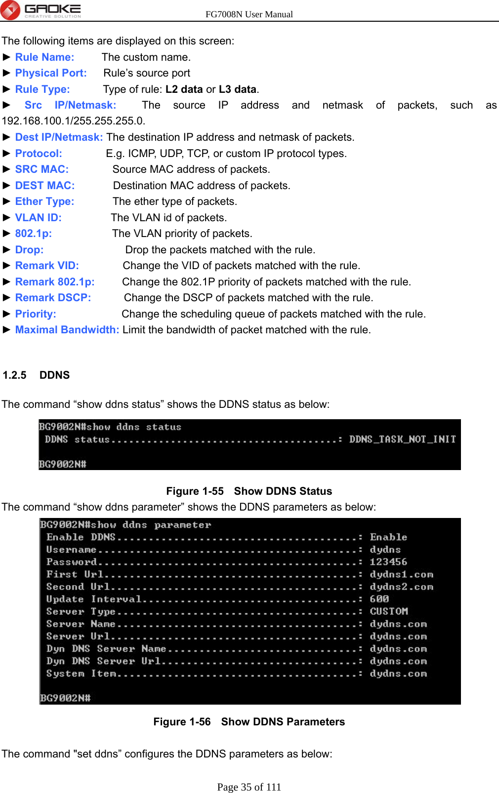 FG7008N User Manual Page 35 of 111  The following items are displayed on this screen: ► Rule Name:     The custom name. ► Physical Port:   Rule’s source port ► Rule Type:      Type of rule: L2 data or L3 data. ► Src IP/Netmask:  The source IP address and netmask of packets, such as 192.168.100.1/255.255.255.0. ► Dest IP/Netmask: The destination IP address and netmask of packets. ► Protocol:        E.g. ICMP, UDP, TCP, or custom IP protocol types. ► SRC MAC:        Source MAC address of packets. ► DEST MAC:       Destination MAC address of packets. ► Ether Type:       The ether type of packets. ► VLAN ID:         The VLAN id of packets. ► 802.1p:           The VLAN priority of packets. ► Drop:                Drop the packets matched with the rule. ► Remark VID:        Change the VID of packets matched with the rule. ► Remark 802.1p:     Change the 802.1P priority of packets matched with the rule. ► Remark DSCP:       Change the DSCP of packets matched with the rule. ► Priority:            Change the scheduling queue of packets matched with the rule. ► Maximal Bandwidth: Limit the bandwidth of packet matched with the rule.  1.2.5 DDNS The command “show ddns status” shows the DDNS status as below:  Figure 1-55   Show DDNS Status The command “show ddns parameter” shows the DDNS parameters as below:  Figure 1-56   Show DDNS Parameters  The command &quot;set ddns” configures the DDNS parameters as below: 