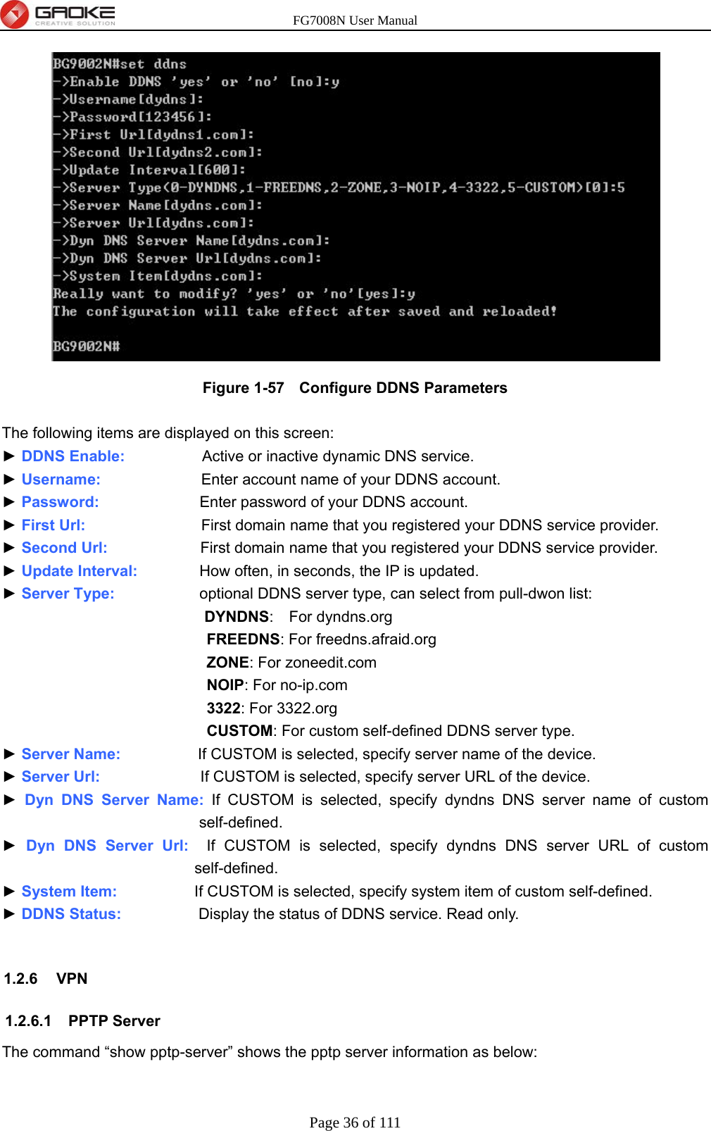 FG7008N User Manual Page 36 of 111   Figure 1-57   Configure DDNS Parameters  The following items are displayed on this screen: ► DDNS Enable:          Active or inactive dynamic DNS service. ► Username:             Enter account name of your DDNS account. ► Password:             Enter password of your DDNS account. ► First Url:                              First domain name that you registered your DDNS service provider. ► Second Url:                        First domain name that you registered your DDNS service provider. ► Update Interval:        How often, in seconds, the IP is updated. ► Server Type:                      optional DDNS server type, can select from pull-dwon list: DYNDNS:  For dyndns.org FREEDNS: For freedns.afraid.org ZONE: For zoneedit.com   NOIP: For no-ip.com 3322: For 3322.org CUSTOM: For custom self-defined DDNS server type. ► Server Name:          If CUSTOM is selected, specify server name of the device. ► Server Url:             If CUSTOM is selected, specify server URL of the device. ► Dyn DNS Server Name: If CUSTOM is selected, specify dyndns DNS server name of custom self-defined. ► Dyn DNS Server Url:  If CUSTOM is selected, specify dyndns DNS server URL of custom self-defined. ► System Item:          If CUSTOM is selected, specify system item of custom self-defined. ► DDNS Status:          Display the status of DDNS service. Read only.  1.2.6 VPN 1.2.6.1 PPTP Server The command “show pptp-server” shows the pptp server information as below: 