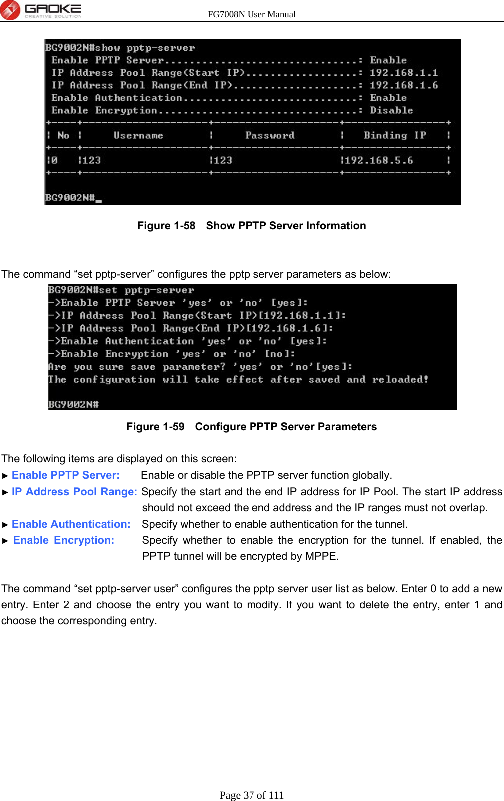 FG7008N User Manual Page 37 of 111   Figure 1-58   Show PPTP Server Information   The command “set pptp-server” configures the pptp server parameters as below:  Figure 1-59   Configure PPTP Server Parameters  The following items are displayed on this screen: ► Enable PPTP Server:     Enable or disable the PPTP server function globally. ► IP Address Pool Range: Specify the start and the end IP address for IP Pool. The start IP address should not exceed the end address and the IP ranges must not overlap. ► Enable Authentication:    Specify whether to enable authentication for the tunnel. ► Enable Encryption:     Specify whether to enable the encryption for the tunnel. If enabled, the PPTP tunnel will be encrypted by MPPE.  The command “set pptp-server user” configures the pptp server user list as below. Enter 0 to add a new entry. Enter 2 and choose the entry you want to modify. If you want to delete the entry, enter 1 and choose the corresponding entry. 