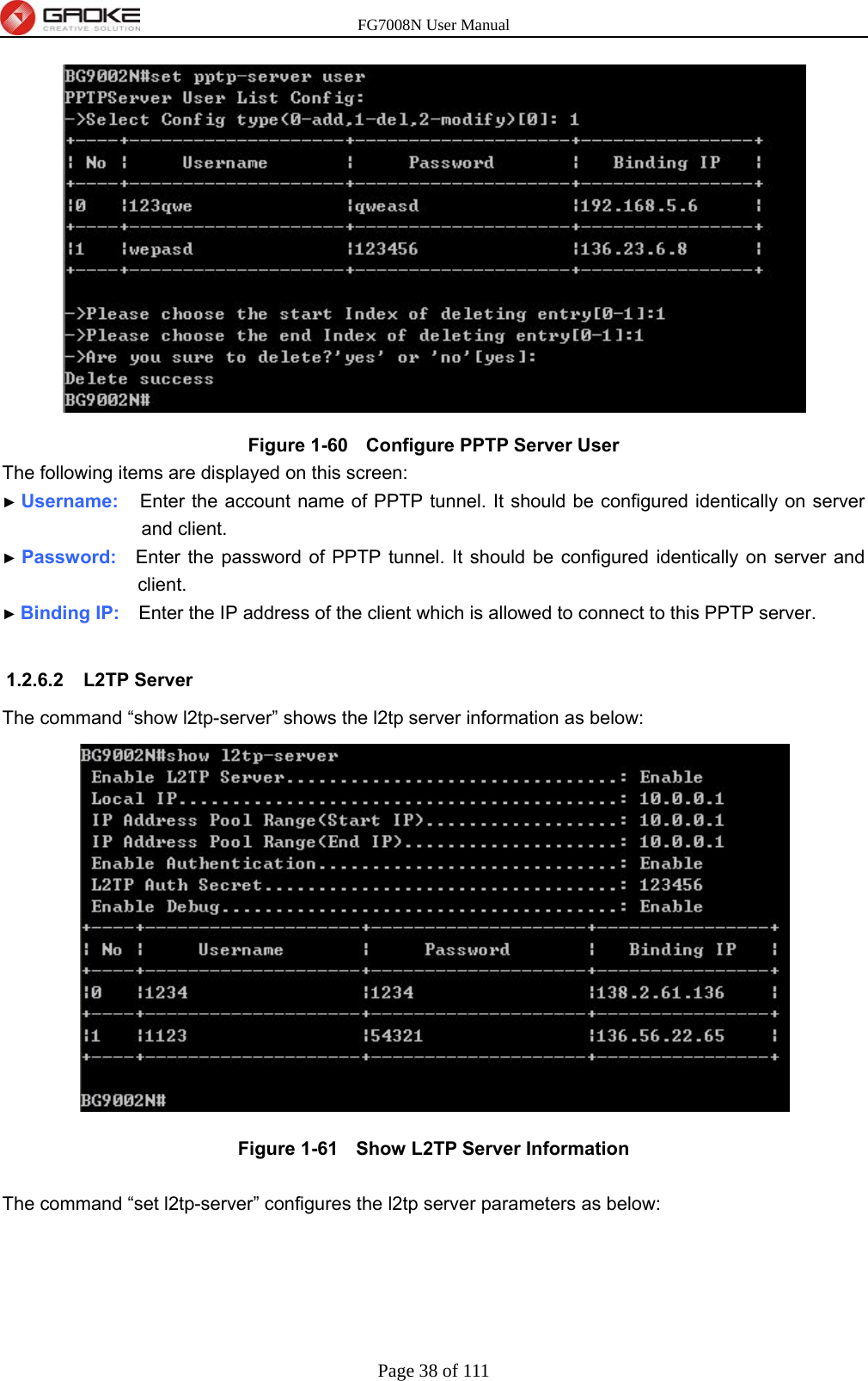 FG7008N User Manual Page 38 of 111   Figure 1-60   Configure PPTP Server User The following items are displayed on this screen: ► Username:   Enter the account name of PPTP tunnel. It should be configured identically on server and client. ► Password:  Enter the password of PPTP tunnel. It should be configured identically on server and client. ► Binding IP:    Enter the IP address of the client which is allowed to connect to this PPTP server.  1.2.6.2 L2TP Server The command “show l2tp-server” shows the l2tp server information as below:  Figure 1-61   Show L2TP Server Information  The command “set l2tp-server” configures the l2tp server parameters as below: 