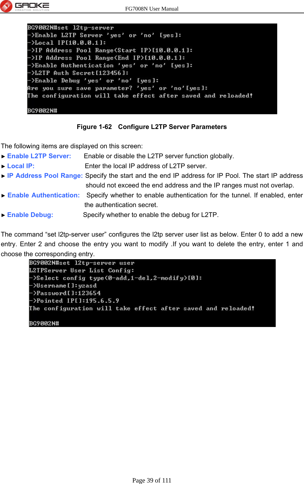 FG7008N User Manual Page 39 of 111   Figure 1-62   Configure L2TP Server Parameters  The following items are displayed on this screen: ► Enable L2TP Server:     Enable or disable the L2TP server function globally. ► Local IP:                    Enter the local IP address of L2TP server. ► IP Address Pool Range: Specify the start and the end IP address for IP Pool. The start IP address should not exceed the end address and the IP ranges must not overlap. ► Enable Authentication:    Specify whether to enable authentication for the tunnel. If enabled, enter the authentication secret. ► Enable Debug:         Specify whether to enable the debug for L2TP.  The command “set l2tp-server user” configures the l2tp server user list as below. Enter 0 to add a new entry. Enter 2 and choose the entry you want to modify .If you want to delete the entry, enter 1 and choose the corresponding entry. 