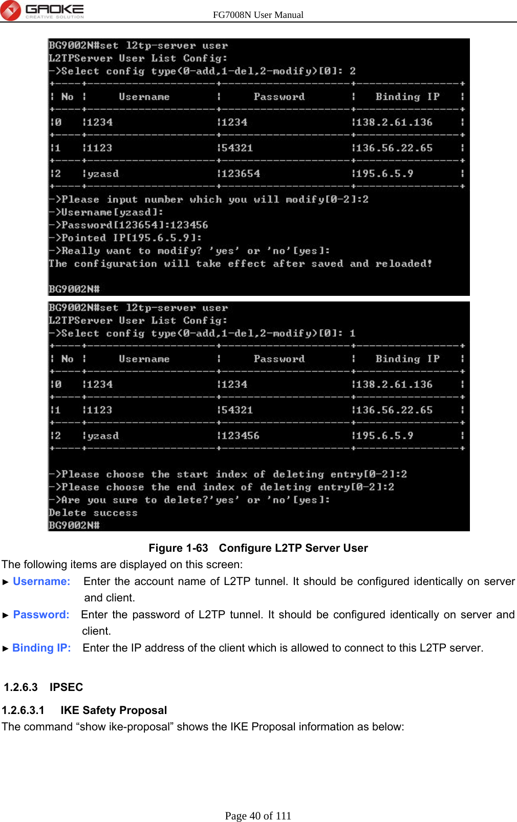 FG7008N User Manual Page 40 of 111   Figure 1-63   Configure L2TP Server User The following items are displayed on this screen: ► Username:   Enter the account name of L2TP tunnel. It should be configured identically on server and client. ► Password:  Enter the password of L2TP tunnel. It should be configured identically on server and client. ► Binding IP:    Enter the IP address of the client which is allowed to connect to this L2TP server.  1.2.6.3 IPSEC 1.2.6.3.1  IKE Safety Proposal The command “show ike-proposal” shows the IKE Proposal information as below: 