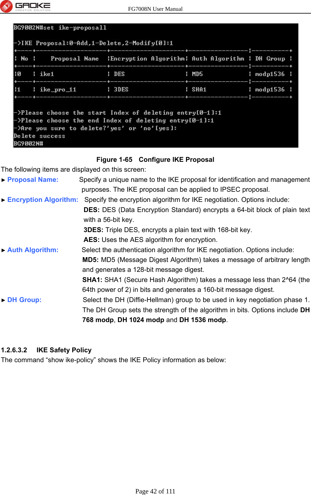 FG7008N User Manual Page 42 of 111   Figure 1-65   Configure IKE Proposal The following items are displayed on this screen: ► Proposal Name:        Specify a unique name to the IKE proposal for identification and management purposes. The IKE proposal can be applied to IPSEC proposal. ► Encryption Algorithm:   Specify the encryption algorithm for IKE negotiation. Options include: DES: DES (Data Encryption Standard) encrypts a 64-bit block of plain text with a 56-bit key. 3DES: Triple DES, encrypts a plain text with 168-bit key. AES: Uses the AES algorithm for encryption. ► Auth Algorithm:         Select the authentication algorithm for IKE negotiation. Options include: MD5: MD5 (Message Digest Algorithm) takes a message of arbitrary length and generates a 128-bit message digest. SHA1: SHA1 (Secure Hash Algorithm) takes a message less than 2^64 (the 64th power of 2) in bits and generates a 160-bit message digest. ► DH Group:                Select the DH (Diffie-Hellman) group to be used in key negotiation phase 1. The DH Group sets the strength of the algorithm in bits. Options include DH 768 modp, DH 1024 modp and DH 1536 modp.   1.2.6.3.2  IKE Safety Policy The command “show ike-policy” shows the IKE Policy information as below: 