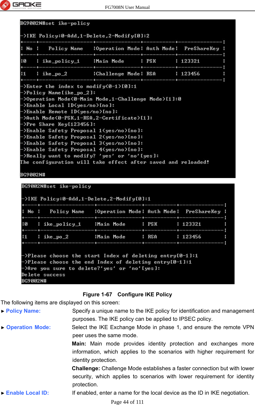 FG7008N User Manual Page 44 of 111   Figure 1-67   Configure IKE Policy The following items are displayed on this screen: ► Policy Name:               Specify a unique name to the IKE policy for identification and management purposes. The IKE policy can be applied to IPSEC policy. ► Operation Mode:          Select the IKE Exchange Mode in phase 1, and ensure the remote VPN peer uses the same mode. Main: Main mode provides identity protection and exchanges more information, which applies to the scenarios with higher requirement for identity protection. Challenge: Challenge Mode establishes a faster connection but with lower security, which applies to scenarios with lower requirement for identity protection. ► Enable Local ID:           If enabled, enter a name for the local device as the ID in IKE negotiation. 