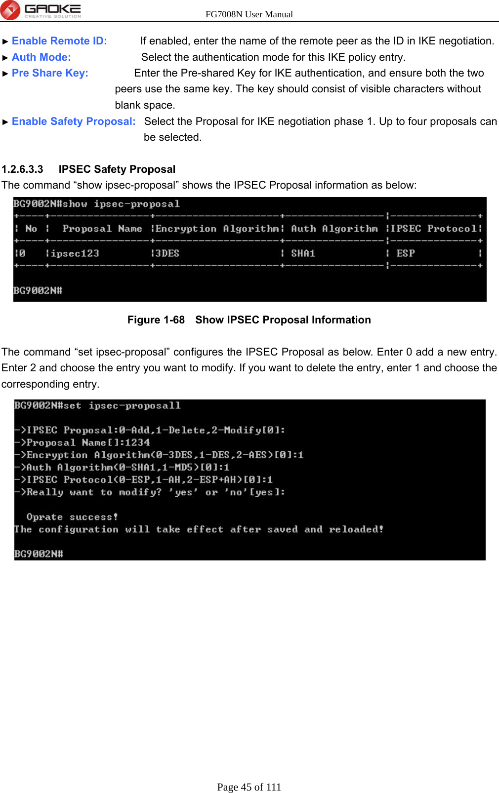 FG7008N User Manual Page 45 of 111  ► Enable Remote ID:        If enabled, enter the name of the remote peer as the ID in IKE negotiation. ► Auth Mode:                 Select the authentication mode for this IKE policy entry. ► Pre Share Key:           Enter the Pre-shared Key for IKE authentication, and ensure both the two               peers use the same key. The key should consist of visible characters without         blank space. ► Enable Safety Proposal:  Select the Proposal for IKE negotiation phase 1. Up to four proposals can be selected.  1.2.6.3.3  IPSEC Safety Proposal The command “show ipsec-proposal” shows the IPSEC Proposal information as below:  Figure 1-68   Show IPSEC Proposal Information  The command “set ipsec-proposal” configures the IPSEC Proposal as below. Enter 0 add a new entry. Enter 2 and choose the entry you want to modify. If you want to delete the entry, enter 1 and choose the corresponding entry. 