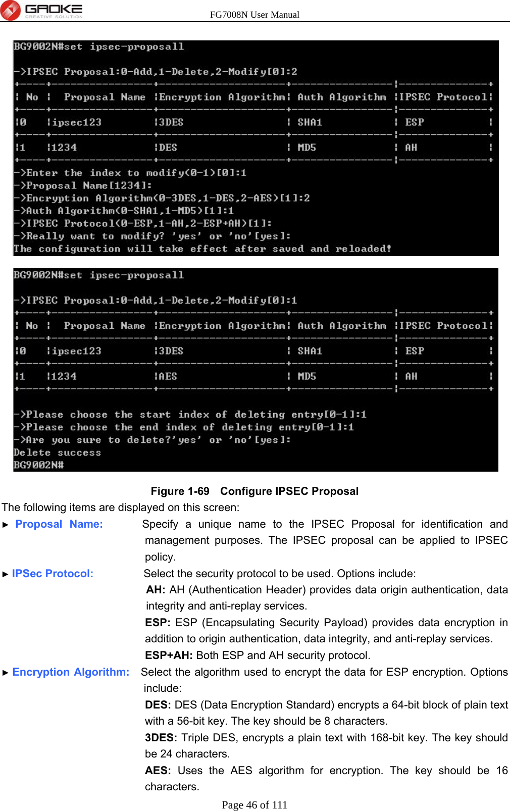 FG7008N User Manual Page 46 of 111   Figure 1-69   Configure IPSEC Proposal The following items are displayed on this screen: ► Proposal Name:       Specify a unique name to the IPSEC Proposal for identification and management purposes. The IPSEC proposal can be applied to IPSEC policy. ► IPSec Protocol:         Select the security protocol to be used. Options include: AH: AH (Authentication Header) provides data origin authentication, data integrity and anti-replay services. ESP: ESP (Encapsulating Security Payload) provides data encryption in addition to origin authentication, data integrity, and anti-replay services. ESP+AH: Both ESP and AH security protocol. ► Encryption Algorithm:    Select the algorithm used to encrypt the data for ESP encryption. Options include: DES: DES (Data Encryption Standard) encrypts a 64-bit block of plain text with a 56-bit key. The key should be 8 characters. 3DES: Triple DES, encrypts a plain text with 168-bit key. The key should be 24 characters. AES: Uses the AES algorithm for encryption. The key should be 16 characters. 