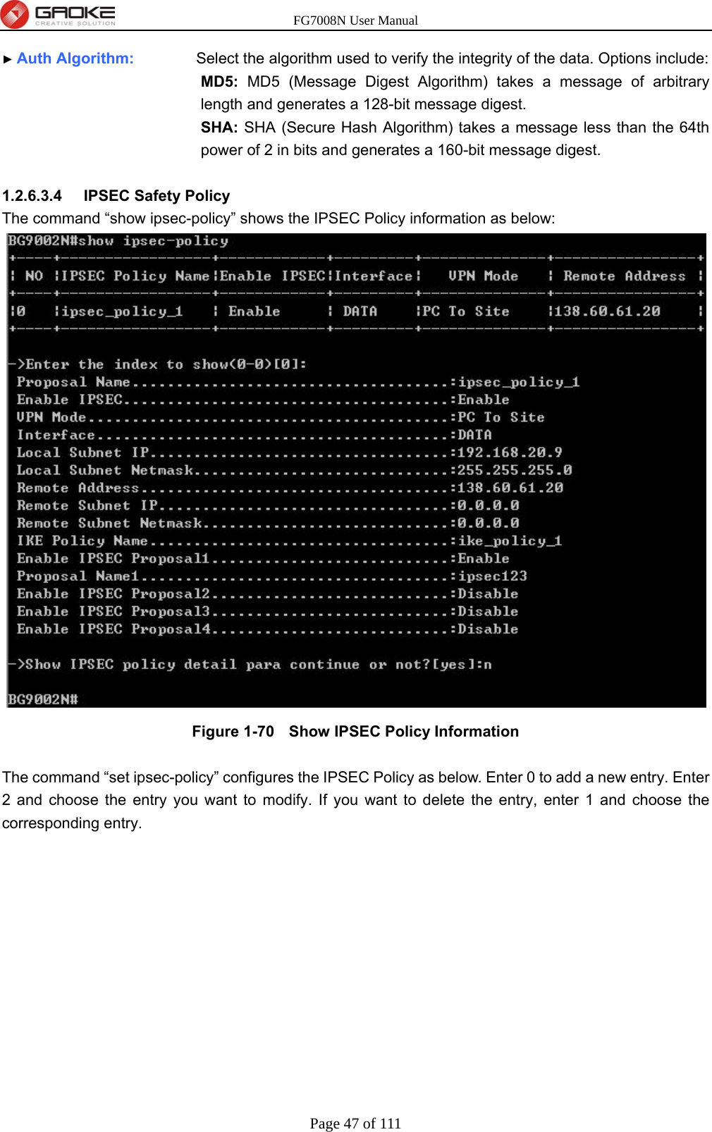 FG7008N User Manual Page 47 of 111  ► Auth Algorithm:        Select the algorithm used to verify the integrity of the data. Options include: MD5: MD5 (Message Digest Algorithm) takes a message of arbitrary length and generates a 128-bit message digest. SHA: SHA (Secure Hash Algorithm) takes a message less than the 64th power of 2 in bits and generates a 160-bit message digest.  1.2.6.3.4  IPSEC Safety Policy The command “show ipsec-policy” shows the IPSEC Policy information as below:  Figure 1-70   Show IPSEC Policy Information  The command “set ipsec-policy” configures the IPSEC Policy as below. Enter 0 to add a new entry. Enter 2 and choose the entry you want to modify. If you want to delete the entry, enter 1 and choose the corresponding entry. 