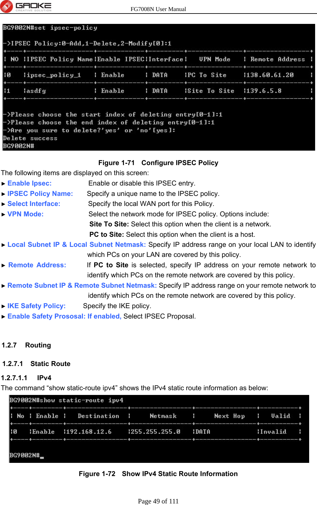 FG7008N User Manual Page 49 of 111   Figure 1-71   Configure IPSEC Policy The following items are displayed on this screen: ► Enable Ipsec:              Enable or disable this IPSEC entry. ► IPSEC Policy Name:    Specify a unique name to the IPSEC policy. ► Select Interface:        Specify the local WAN port for this Policy. ► VPN Mode:             Select the network mode for IPSEC policy. Options include: Site To Site: Select this option when the client is a network. PC to Site: Select this option when the client is a host. ► Local Subnet IP &amp; Local Subnet Netmask: Specify IP address range on your local LAN to identify which PCs on your LAN are covered by this policy. ► Remote Address:      If PC to Site is selected, specify IP address on your remote network to identify which PCs on the remote network are covered by this policy. ► Remote Subnet IP &amp; Remote Subnet Netmask: Specify IP address range on your remote network to identify which PCs on the remote network are covered by this policy. ► IKE Safety Policy:     Specify the IKE policy.   ► Enable Safety Prososal: If enabled, Select IPSEC Proposal.    1.2.7 Routing 1.2.7.1 Static Route 1.2.7.1.1  IPv4 The command “show static-route ipv4” shows the IPv4 static route information as below:  Figure 1-72   Show IPv4 Static Route Information  