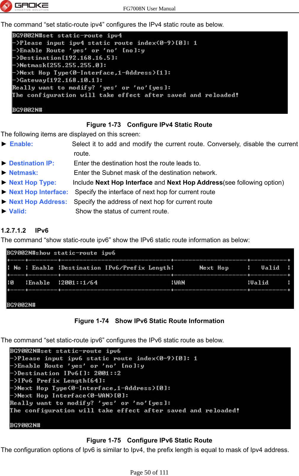 FG7008N User Manual Page 50 of 111  The command “set static-route ipv4” configures the IPv4 static route as below.    Figure 1-73   Configure IPv4 Static Route The following items are displayed on this screen: ► Enable:            Select it to add and modify the current route. Conversely, disable the current route. ► Destination IP:      Enter the destination host the route leads to. ► Netmask:            Enter the Subnet mask of the destination network. ► Next Hop Type:      Include Next Hop Interface and Next Hop Address(see following option) ► Next Hop Interface:  Specify the interface of next hop for current route ► Next Hop Address:    Specify the address of next hop for current route ► Valid:                Show the status of current route.  1.2.7.1.2  IPv6 The command “show static-route ipv6” show the IPv6 static route information as below:  Figure 1-74   Show IPv6 Static Route Information  The command “set static-route ipv6” configures the IPv6 static route as below.    Figure 1-75   Configure IPv6 Static Route The configuration options of Ipv6 is similar to Ipv4, the prefix length is equal to mask of Ipv4 address.  