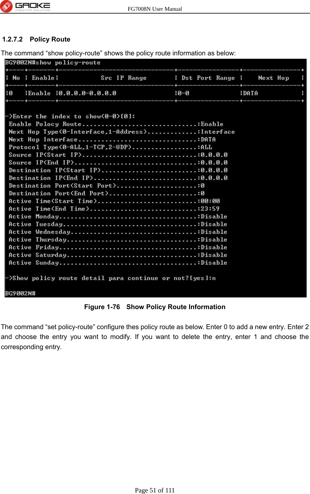 FG7008N User Manual Page 51 of 111   1.2.7.2 Policy Route The command “show policy-route” shows the policy route information as below:  Figure 1-76   Show Policy Route Information  The command “set policy-route” configure thes policy route as below. Enter 0 to add a new entry. Enter 2 and choose the entry you want to modify. If you want to delete the entry, enter 1 and choose the corresponding entry. 