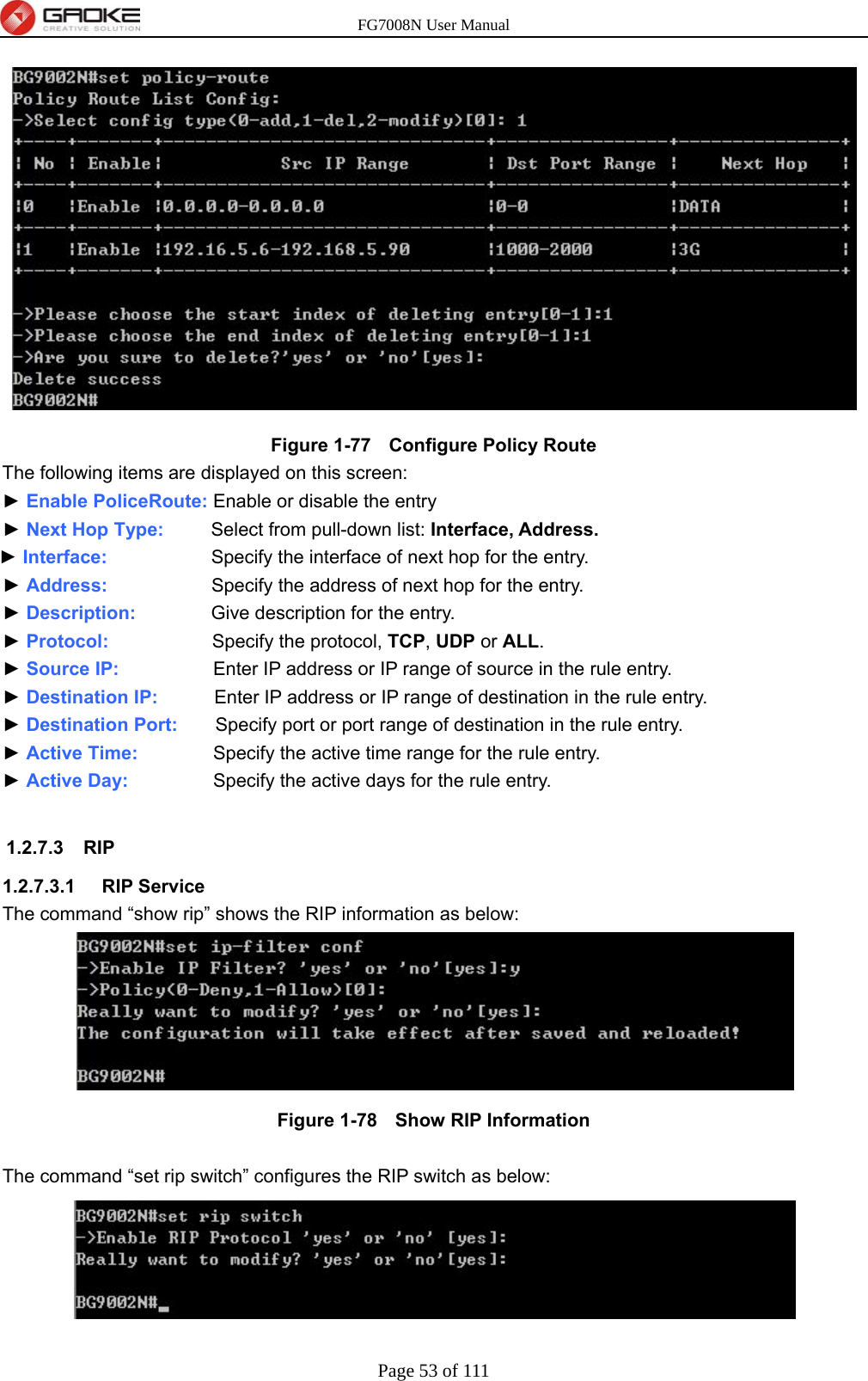 FG7008N User Manual Page 53 of 111   Figure 1-77   Configure Policy Route The following items are displayed on this screen: ► Enable PoliceRoute: Enable or disable the entry ► Next Hop Type:      Select from pull-down list: Interface, Address. ► Interface:           Specify the interface of next hop for the entry. ► Address:           Specify the address of next hop for the entry. ► Description:        Give description for the entry. ► Protocol:           Specify the protocol, TCP, UDP or ALL. ► Source IP:                    Enter IP address or IP range of source in the rule entry. ► Destination IP:           Enter IP address or IP range of destination in the rule entry. ► Destination Port:        Specify port or port range of destination in the rule entry. ► Active Time:        Specify the active time range for the rule entry. ► Active Day:                  Specify the active days for the rule entry.  1.2.7.3 RIP 1.2.7.3.1  RIP Service The command “show rip” shows the RIP information as below:  Figure 1-78   Show RIP Information  The command “set rip switch” configures the RIP switch as below:  