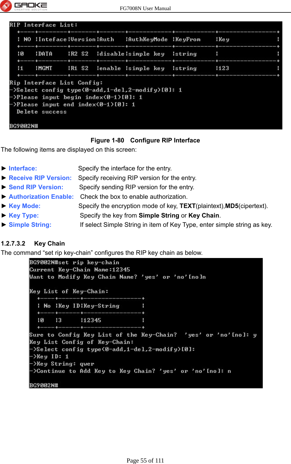 FG7008N User Manual Page 55 of 111   Figure 1-80   Configure RIP Interface The following items are displayed on this screen:  ► Interface:             Specify the interface for the entry. ► Receive RIP Version:  Specify receiving RIP version for the entry. ► Send RIP Version:     Specify sending RIP version for the entry. ► Authorization Enable:    Check the box to enable authorization. ► Key Mode:            Specify the encryption mode of key, TEXT(plaintext),MD5(cipertext). ► Key Type:             Specify the key from Simple String or Key Chain. ► Simple String:           If select Simple String in item of Key Type, enter simple string as key.  1.2.7.3.2  Key Chain The command “set rip key-chain” configures the RIP key chain as below. 