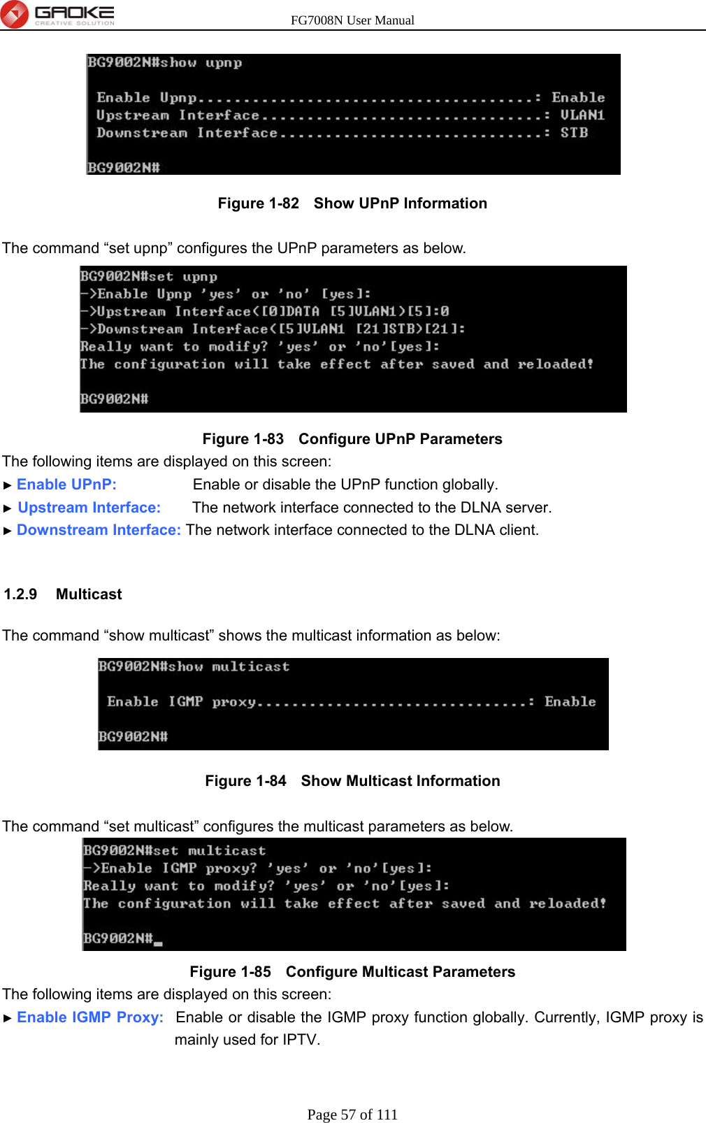 FG7008N User Manual Page 57 of 111   Figure 1-82   Show UPnP Information  The command “set upnp” configures the UPnP parameters as below.    Figure 1-83   Configure UPnP Parameters The following items are displayed on this screen: ► Enable UPnP:             Enable or disable the UPnP function globally. ► Upstream Interface:        The network interface connected to the DLNA server. ► Downstream Interface: The network interface connected to the DLNA client.  1.2.9 Multicast The command “show multicast” shows the multicast information as below:  Figure 1-84   Show Multicast Information  The command “set multicast” configures the multicast parameters as below.    Figure 1-85   Configure Multicast Parameters The following items are displayed on this screen: ► Enable IGMP Proxy:  Enable or disable the IGMP proxy function globally. Currently, IGMP proxy is mainly used for IPTV.  