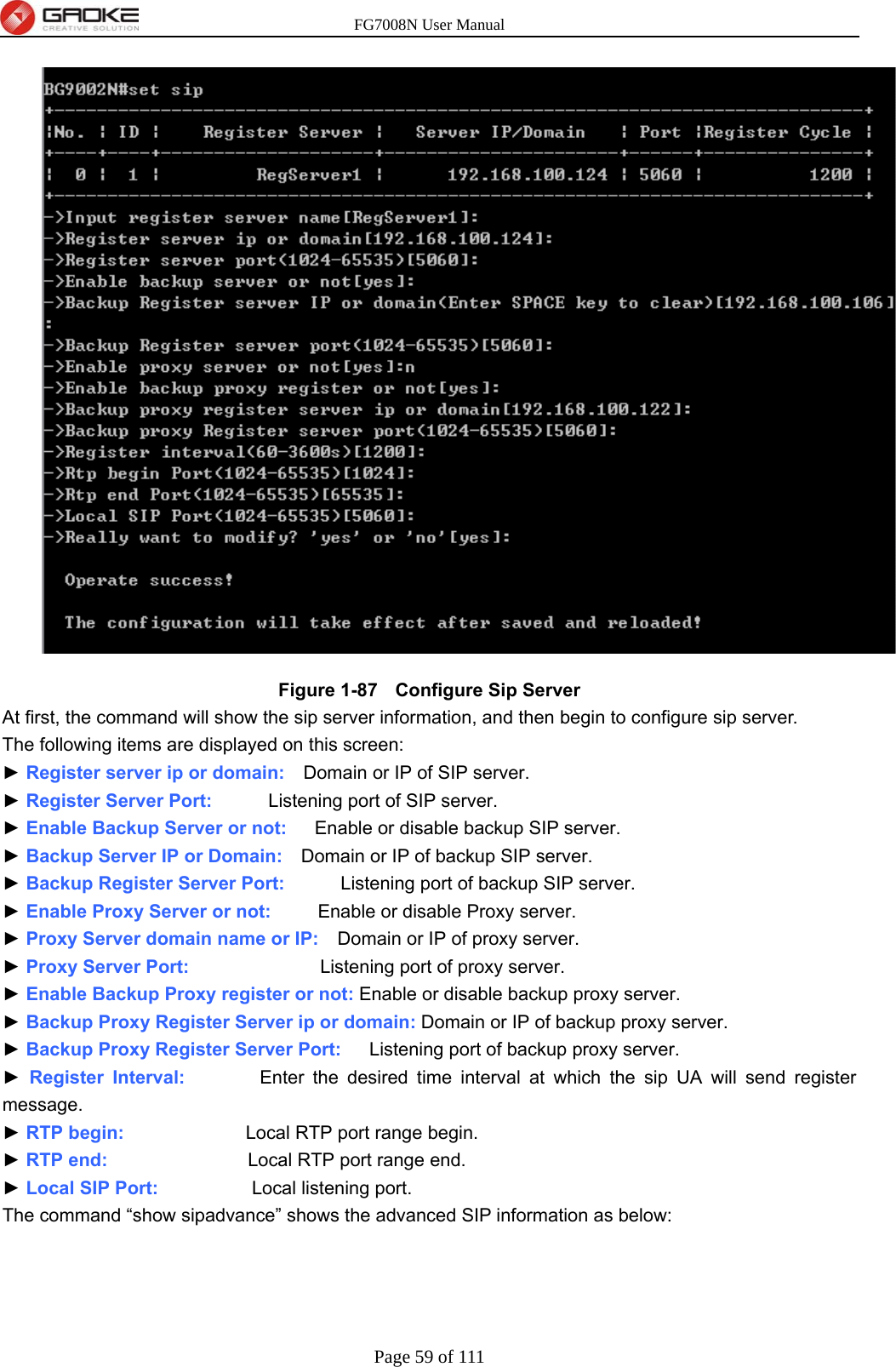 FG7008N User Manual Page 59 of 111   Figure 1-87   Configure Sip Server   At first, the command will show the sip server information, and then begin to configure sip server. The following items are displayed on this screen: ► Register server ip or domain:    Domain or IP of SIP server. ► Register Server Port:      Listening port of SIP server. ► Enable Backup Server or not:      Enable or disable backup SIP server. ► Backup Server IP or Domain:    Domain or IP of backup SIP server. ► Backup Register Server Port:      Listening port of backup SIP server. ► Enable Proxy Server or not:          Enable or disable Proxy server. ► Proxy Server domain name or IP:    Domain or IP of proxy server. ► Proxy Server Port:              Listening port of proxy server. ► Enable Backup Proxy register or not: Enable or disable backup proxy server. ► Backup Proxy Register Server ip or domain: Domain or IP of backup proxy server. ► Backup Proxy Register Server Port:      Listening port of backup proxy server. ► Register Interval:        Enter the desired time interval at which the sip UA will send register message. ► RTP begin:             Local RTP port range begin. ► RTP end:               Local RTP port range end. ► Local SIP Port:          Local listening port. The command “show sipadvance” shows the advanced SIP information as below: 