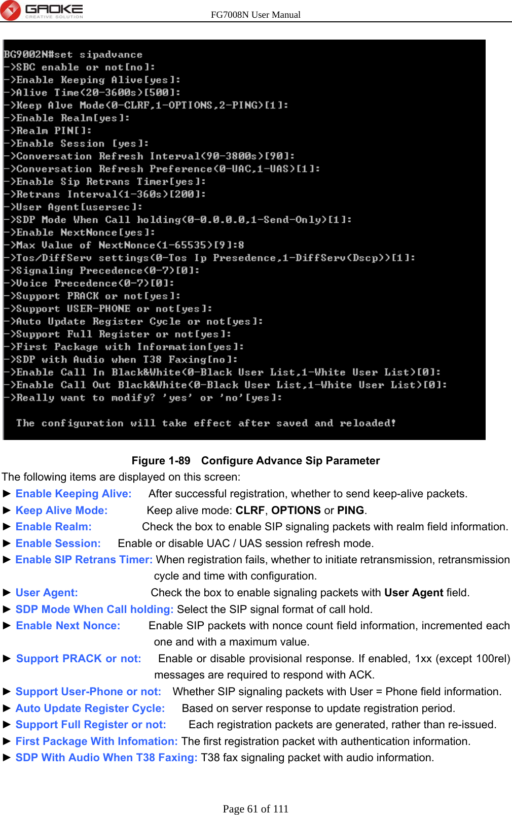 FG7008N User Manual Page 61 of 111   Figure 1-89   Configure Advance Sip Parameter The following items are displayed on this screen: ► Enable Keeping Alive:      After successful registration, whether to send keep-alive packets. ► Keep Alive Mode:       Keep alive mode: CLRF, OPTIONS or PING. ► Enable Realm:          Check the box to enable SIP signaling packets with realm field information. ► Enable Session:      Enable or disable UAC / UAS session refresh mode. ► Enable SIP Retrans Timer: When registration fails, whether to initiate retransmission, retransmission cycle and time with configuration. ► User Agent:             Check the box to enable signaling packets with User Agent field. ► SDP Mode When Call holding: Select the SIP signal format of call hold. ► Enable Next Nonce:          Enable SIP packets with nonce count field information, incremented each one and with a maximum value. ► Support PRACK or not:      Enable or disable provisional response. If enabled, 1xx (except 100rel) messages are required to respond with ACK. ► Support User-Phone or not:    Whether SIP signaling packets with User = Phone field information. ► Auto Update Register Cycle:      Based on server response to update registration period. ► Support Full Register or not:        Each registration packets are generated, rather than re-issued. ► First Package With Infomation: The first registration packet with authentication information. ► SDP With Audio When T38 Faxing: T38 fax signaling packet with audio information. 