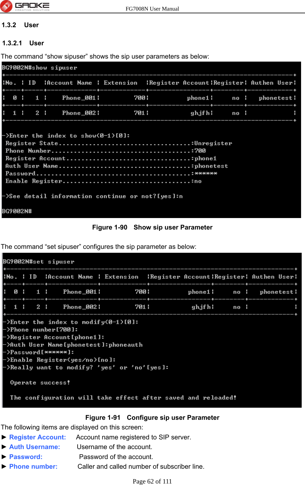 FG7008N User Manual Page 62 of 111  1.3.2 User 1.3.2.1 User The command “show sipuser” shows the sip user parameters as below:  Figure 1-90   Show sip user Parameter  The command “set sipuser” configures the sip parameter as below:  Figure 1-91   Configure sip user Parameter The following items are displayed on this screen: ► Register Account:   Account name registered to SIP server. ► Auth Username:     Username of the account. ► Password:            Password of the account. ► Phone number:      Caller and called number of subscriber line. 