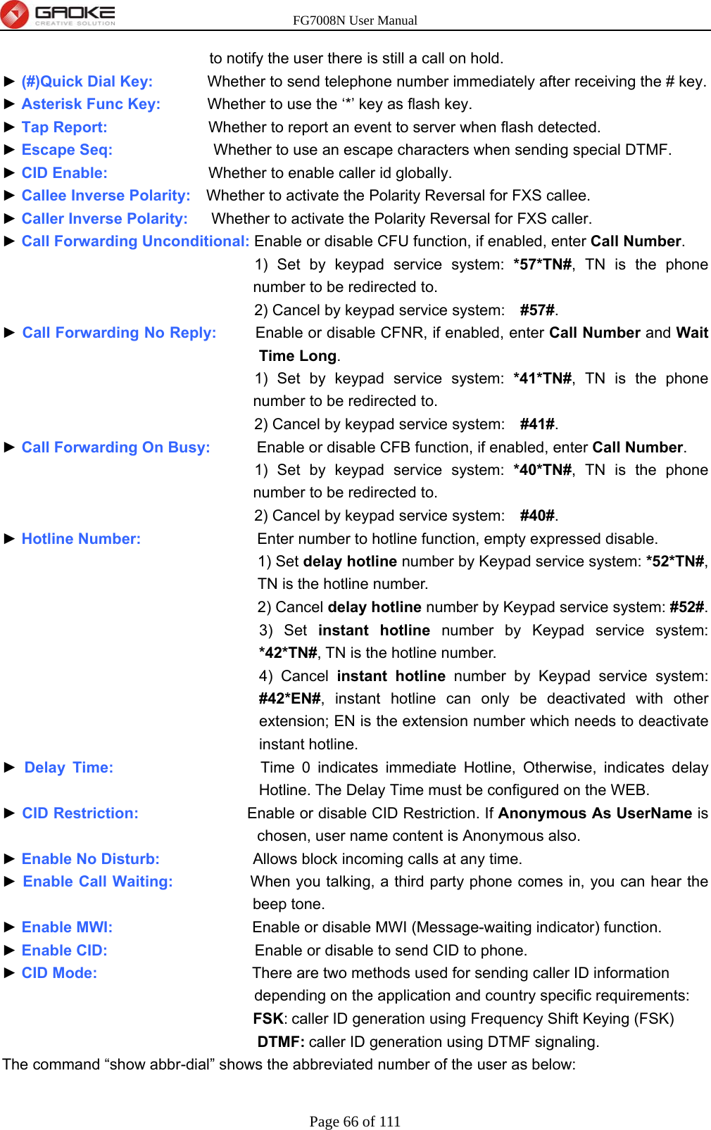 FG7008N User Manual Page 66 of 111  to notify the user there is still a call on hold. ► (#)Quick Dial Key:       Whether to send telephone number immediately after receiving the # key. ► Asterisk Func Key:      Whether to use the ‘*’ key as flash key. ► Tap Report:             Whether to report an event to server when flash detected. ► Escape Seq:             Whether to use an escape characters when sending special DTMF. ► CID Enable:             Whether to enable caller id globally. ► Callee Inverse Polarity:    Whether to activate the Polarity Reversal for FXS callee. ► Caller Inverse Polarity:      Whether to activate the Polarity Reversal for FXS caller. ► Call Forwarding Unconditional: Enable or disable CFU function, if enabled, enter Call Number. 1) Set by keypad service system: *57*TN#, TN is the phone number to be redirected to. 2) Cancel by keypad service system:    #57#. ► Call Forwarding No Reply:     Enable or disable CFNR, if enabled, enter Call Number and Wait Time Long. 1) Set by keypad service system: *41*TN#, TN is the phone number to be redirected to. 2) Cancel by keypad service system:    #41#. ► Call Forwarding On Busy:      Enable or disable CFB function, if enabled, enter Call Number. 1) Set by keypad service system: *40*TN#, TN is the phone number to be redirected to. 2) Cancel by keypad service system:    #40#. ► Hotline Number:                Enter number to hotline function, empty expressed disable. 1) Set delay hotline number by Keypad service system: *52*TN#, TN is the hotline number. 2) Cancel delay hotline number by Keypad service system: #52#. 3) Set instant hotline number by Keypad service system: *42*TN#, TN is the hotline number. 4) Cancel instant hotline number by Keypad service system: #42*EN#, instant hotline can only be deactivated with other extension; EN is the extension number which needs to deactivate instant hotline. ► Delay Time:                   Time 0 indicates immediate Hotline, Otherwise, indicates delay Hotline. The Delay Time must be configured on the WEB. ► CID Restriction:              Enable or disable CID Restriction. If Anonymous As UserName is chosen, user name content is Anonymous also. ► Enable No Disturb:            Allows block incoming calls at any time. ► Enable Call Waiting:          When you talking, a third party phone comes in, you can hear the beep tone. ► Enable MWI:                  Enable or disable MWI (Message-waiting indicator) function. ► Enable CID:                   Enable or disable to send CID to phone. ► CID Mode:                    There are two methods used for sending caller ID information depending on the application and country specific requirements: FSK: caller ID generation using Frequency Shift Keying (FSK) DTMF: caller ID generation using DTMF signaling. The command “show abbr-dial” shows the abbreviated number of the user as below: 