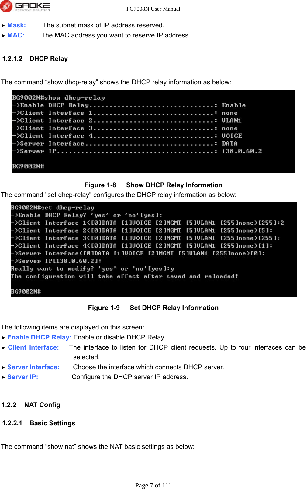 FG7008N User Manual Page 7 of 111  ► Mask:     The subnet mask of IP address reserved. ► MAC:     The MAC address you want to reserve IP address.  1.2.1.2 DHCP Relay  The command “show dhcp-relay” shows the DHCP relay information as below:  Figure 1-8   Show DHCP Relay Information The command &quot;set dhcp-relay” configures the DHCP relay information as below:  Figure 1-9   Set DHCP Relay Information  The following items are displayed on this screen: ► Enable DHCP Relay: Enable or disable DHCP Relay. ► Client Interface:   The interface to listen for DHCP client requests. Up to four interfaces can be selected. ► Server Interface:    Choose the interface which connects DHCP server. ► Server IP:          Configure the DHCP server IP address.  1.2.2 NAT Config 1.2.2.1 Basic Settings  The command “show nat” shows the NAT basic settings as below: 