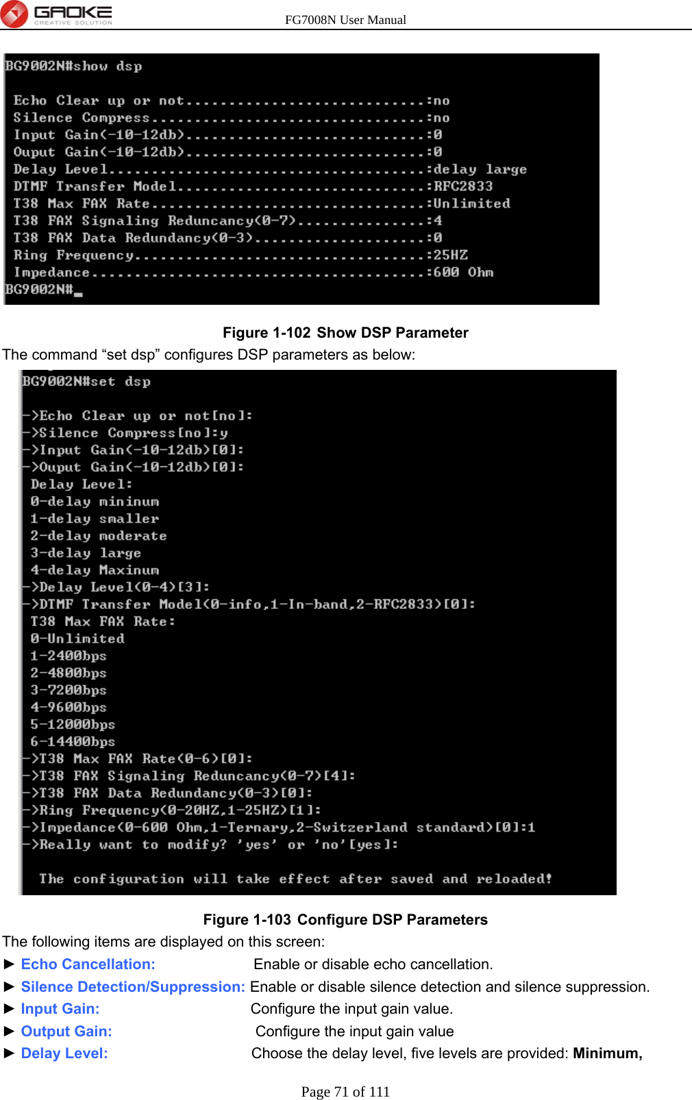 FG7008N User Manual Page 71 of 111   Figure 1-102  Show DSP Parameter The command “set dsp” configures DSP parameters as below:  Figure 1-103  Configure DSP Parameters The following items are displayed on this screen: ► Echo Cancellation:             Enable or disable echo cancellation. ► Silence Detection/Suppression: Enable or disable silence detection and silence suppression. ► Input Gain:                    Configure the input gain value. ► Output Gain:                   Configure the input gain value ► Delay Level:                   Choose the delay level, five levels are provided: Minimum, 