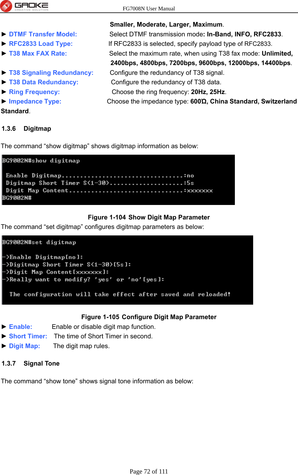 FG7008N User Manual Page 72 of 111  Smaller, Moderate, Larger, Maximum. ► DTMF Transfer Model:          Select DTMF transmission mode: In-Band, INFO, RFC2833. ► RFC2833 Load Type:           If RFC2833 is selected, specify payload type of RFC2833. ► T38 Max FAX Rate:             Select the maximum rate, when using T38 fax mode: Unlimited, 2400bps, 4800bps, 7200bps, 9600bps, 12000bps, 14400bps. ► T38 Signaling Redundancy:     Configure the redundancy of T38 signal. ► T38 Data Redundancy:          Configure the redundancy of T38 data. ► Ring Frequency:                Choose the ring frequency: 20Hz, 25Hz. ► Impedance Type:              Choose the impedance type: 600Ώ, China Standard, Switzerland Standard. 1.3.6 Digitmap The command “show digitmap” shows digitmap information as below:  Figure 1-104  Show Digit Map Parameter The command “set digitmap” configures digitmap parameters as below:  Figure 1-105  Configure Digit Map Parameter ► Enable:      Enable or disable digit map function. ► Short Timer:    The time of Short Timer in second. ► Digit Map:    The digit map rules. 1.3.7 Signal Tone The command “show tone” shows signal tone information as below: 